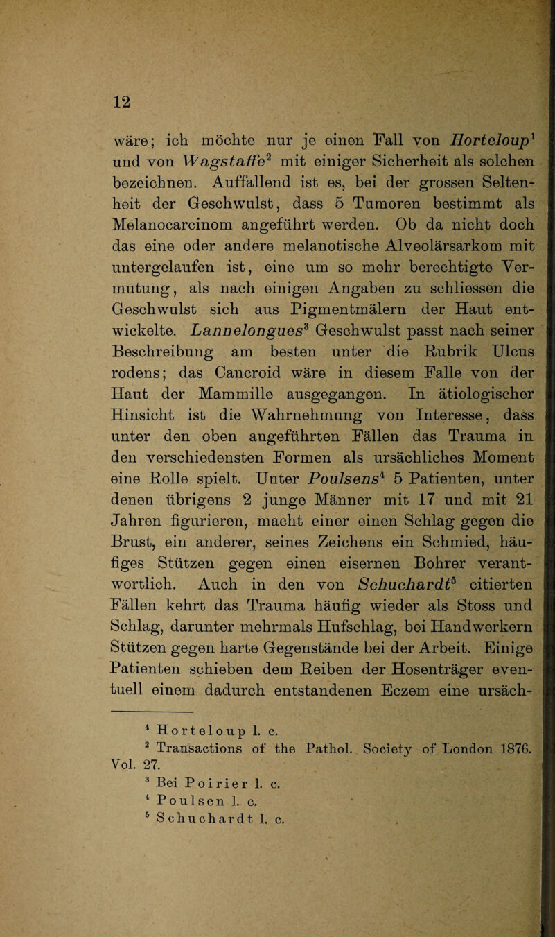 wäre; ich möchte nur je einen Fall von Horteloup1 2 und von Wagstaffe1 mit einiger Sicherheit als solchen bezeichnen. Auffallend ist es, bei der grossen Selten¬ heit der Geschwulst, dass 5 Tumoren bestimmt als Melanocarcinom angeführt werden. Ob da nicht doch das eine oder andere melanotische Alveolärsarkom mit untergelaufen ist, eine um so mehr berechtigte Ver¬ mutung , als nach einigen Angaben zu schliessen die Geschwulst sich aus Pigmentmälern der Haut ent¬ wickelte. Lannelongues3 Geschwulst passt nach seiner Beschreibung am besten unter die Rubrik Ulcus rodens; das Cancroid wäre in diesem Falle von der Haut der Mammille ausgegangen. In ätiologischer Hinsicht ist die Wahrnehmung von Interesse, dass unter den oben angeführten Fällen das Trauma in den verschiedensten Formen als ursächliches Moment eine Rolle spielt. Unter Poulsens4 5 Patienten, unter denen übrigens 2 junge Männer mit 17 und mit 21 Jahren figurieren, macht einer einen Schlag gegen die Brust, ein anderer, seines Zeichens ein Schmied, häu¬ figes Stützen gegen einen eisernen Bohrer verant¬ wortlich. Auch in den von Schuchardt5 citierten Fällen kehrt das Trauma häufig wieder als Stoss und Schlag, darunter mehrmals Hufschlag, bei Handwerkern Stützen gegen harte Gegenstände bei der Arbeit. Einige Patienten schieben dem Reiben der Hosenträger even¬ tuell einem dadurch entstandenen Eczem eine ursäch- 4 Horteloup 1. c. 2 Transactions of the Pathol. Society of London 1876. Vol. 27. 3 Bei Poirier 1. c. 4 Poulsen 1. c. 6 Schuchardt 1. c.