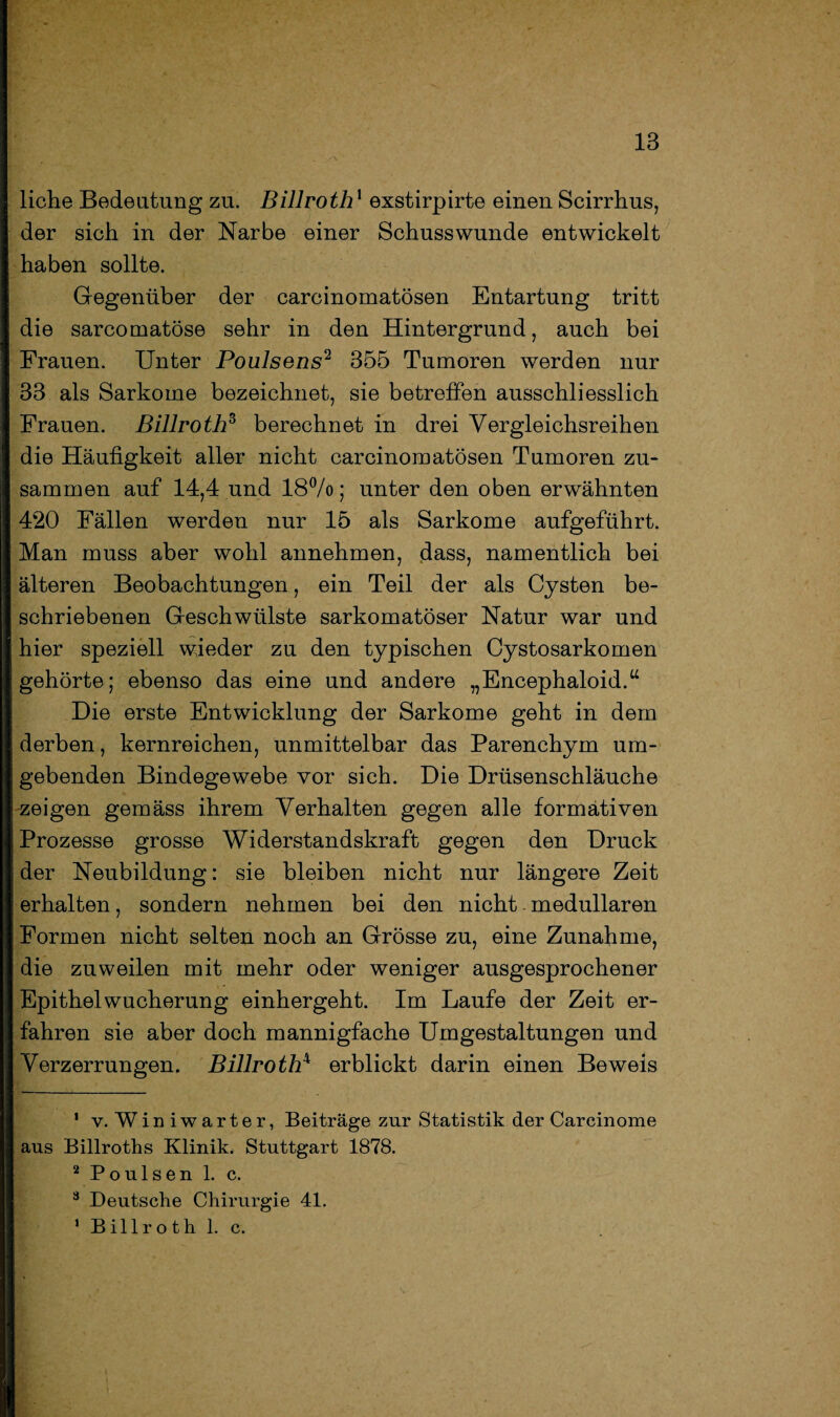 liehe Bedeutung zu. Billroth1 exstirpirte einen Scirrhus, der sich in der Narbe einer Schusswunde entwickelt haben sollte. Gegenüber der carcinomatösen Entartung tritt die sarcomatöse sehr in den Hintergrund, auch bei Frauen. Unter Poulsens2 355 Tumoren werden nur 33 als Sarkome bezeichnet, sie betreffen ausschliesslich Frauen. Billroth3 berechnet in drei Vergleichsreihen die Häufigkeit aller nicht carcinomatösen Tumoren zu¬ sammen auf 14,4 und 18%; unter den oben erwähnten 420 Fällen werden nur 15 als Sarkome aufgeführt. Man muss aber wohl annehmen, dass, namentlich bei älteren Beobachtungen, ein Teil der als Cysten be¬ schriebenen Geschwülste sarkomatöser Natur war und hier speziell wieder zu den typischen Cystosarkomen gehörte; ebenso das eine und andere „Encephaloid.“ Die erste Entwicklung der Sarkome geht in dem derben, kernreichen, unmittelbar das Parenchym um¬ gebenden Bindegewebe vor sich. Die Drüsenschläuche zeigen gemäss ihrem Verhalten gegen alle formativen Prozesse grosse Widerstandskraft gegen den Druck der Neubildung: sie bleiben nicht nur längere Zeit erhalten, sondern nehmen bei den nicht medullären Formen nicht selten noch an Grösse zu, eine Zunahme, die zuweilen mit mehr oder weniger ausgesprochener Epithel Wucherung einhergeht. Im Laufe der Zeit er¬ fahren sie aber doch mannigfache Umgestaltungen und Verzerrungen. Billrothx erblickt darin einen Beweis 1 v. Winiwarter, Beiträge zur Statistik der Carcinome aus Billroths Klinik. Stuttgart 1878. 2 Poulsen 1. c. 3 Deutsche Chirurgie 41. 1 Billroth 1. c.