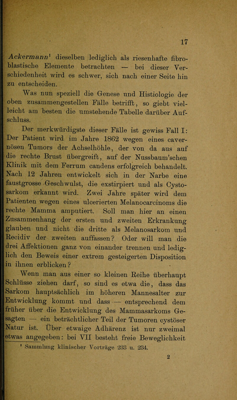 Ackermann1 dieselben lediglich als riesenhafte fibro- blastische Elemente betrachten — bei dieser Ver¬ schiedenheit wird es schwer, sich nach einer Seite hin zu entscheiden. Was nun speziell die Genese und Histiologie der oben zusammengestellen Fälle betrifft, so giebt viel¬ leicht am besten die umstehende Tabelle darüber Auf¬ schluss. Der merkwürdigste dieser Fälle ist gewiss Fall I: Der Patient wird im Jahre 1862 wegen eines caver- nösen Tumors der Achselhöhle, der von da aus auf die rechte Brust übergreift, auf der Nussbaum’schen Klinik mit dem Ferrum candens erfolgreich behandelt. Nach 12 Jahren entwickelt sich in der Narbe eine faustgrosse Geschwulst, die exstirpiert und als Cysto- sarkom erkannt wird. Zwei Jahre später wird dem Patienten wegen eines ulcerierten Melanocarcinoms die rechte Mamma amputiert. Soll man hier an einen Zusammenhang der ersten und zweiten Erkrankung glauben und nicht die dritte als Melanosarkom und Recidiv der zweiten auffassen ? Oder will man die drei Affektionen ganz von einander trennen und ledig¬ lich den Beweis einer extrem gesteigerten Disposition in ihnen erblicken? Wenn man aus einer so kleinen Reihe überhaupt Schlüsse ziehen darf, so sind es etwa die, dass das Sarkom hauptsächlich im höheren Mannesalter zur Entwicklung kommt und dass — entsprechend dem früher über die Entwicklung des Mammasarkoms Ge¬ sagten — ein beträchtlicher Teil der Tumoren cystöser Natur ist. Über etwaige Adhärenz ist nur zweimal etwas angegeben: bei VII besteht freie Beweglichkeit 1 Sammlung klinischer Vorträge 233 n. 234. 2