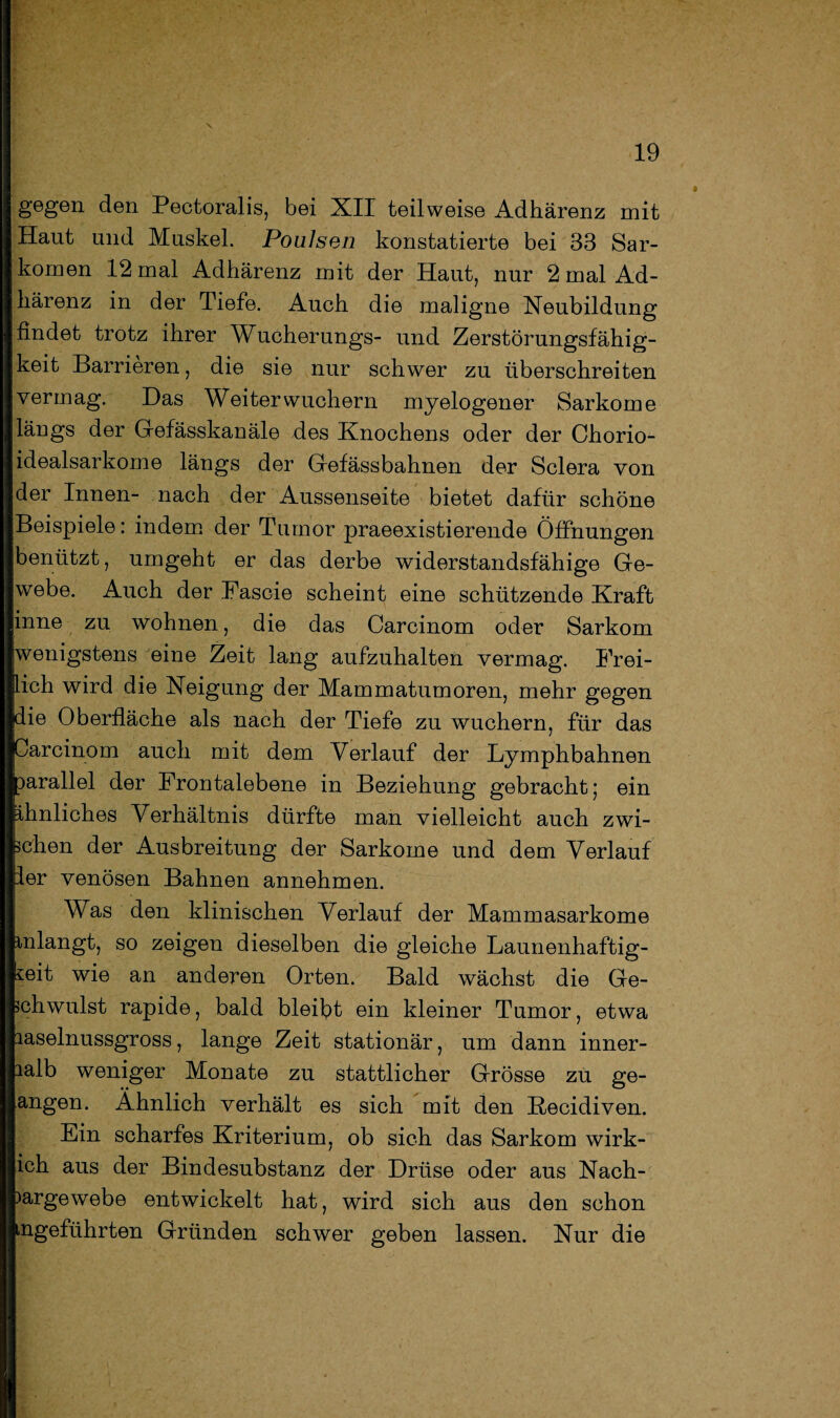 gegen den Pectoralis, bei XII teilweise Adhärenz mit Haut und Muskel. Poulsen konstatierte bei 33 Sar¬ komen 12 mal Adhärenz mit der Haut, nur 2 mal Ad¬ härenz in der Tiefe. Auch die maligne Neubildung findet trotz ihrer Wucherungs- und Zerstörungsfähig¬ keit Barrieren, die sie nur schwer zu überschreiten vermag. Das Weiter wuchern myelogener Sarkome längs der Gefässkanäle des Knochens oder der Chorio- idealsarkome längs der Gefässbahnen der Sclera von der Innen- nach der Aussenseite bietet dafür schöne Beispiele: indem der Tumor praeexistierende Öffnungen benützt, umgeht er das derbe widerstandsfähige Ge¬ webe. Auch der Fasche scheint eine schützende Kraft inne zu wohnen, die das Carcinom oder Sarkom wenigstens eine Zeit lang aufzuhalten vermag. Frei¬ lich wird die Neigung der Mammatumoren, mehr gegen die Oberfläche als nach der Tiefe zu wuchern, für das Carcinom auch mit dem Verlauf der Lymphbahnen parallel der Frontalebene in Beziehung gebracht; ein ihnliches Verhältnis dürfte man vielleicht auch zwi¬ schen der Ausbreitung der Sarkome und dem Verlauf ler venösen Bahnen annehmen. Was den klinischen Verlauf der Mammasarkome inlangt, so zeigen dieselben die gleiche Launenhaftig¬ keit wie an anderen Orten. Bald wächst die Ge¬ schwulst rapide, bald bleibt ein kleiner Tumor, etwa laselnussgross, lange Zeit stationär, um dann inner- lalb weniger Monate zu stattlicher Grösse zu ge¬ angen. Ähnlich verhält es sich mit den ßecidiven. Ein scharfes Kriterium, ob sich das Sarkom wirk- ich aus der Bindesubstanz der Drüse oder aus Nach- >argewebe entwickelt hat, wird sich aus den schon ■Hgeführten Gründen schwer geben lassen. Nur die