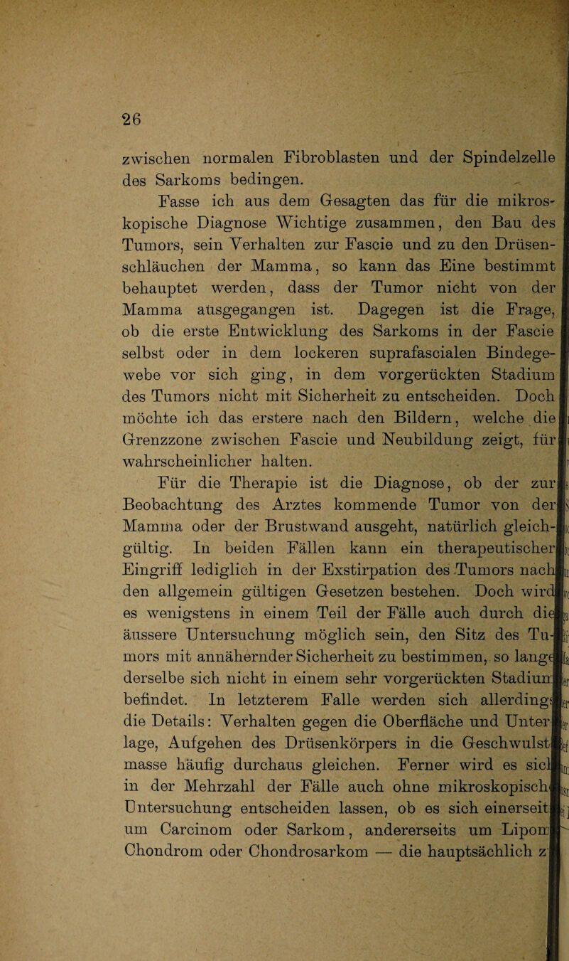 zwischen normalen Fibroblasten und der Spindelzelle des Sarkoms bedingen. Fasse ich ans dem Gesagten das für die mikros¬ kopische Diagnose Wichtige zusammen, den Bau des Tumors, sein Verhalten zur Fascie und zu den Drüsen¬ schläuchen der Mamma, so kann das Eine bestimmt behauptet werden, dass der Tumor nicht von der Mamma ansgegangen ist. Dagegen ist die Frage, ob die erste Entwicklung des Sarkoms in der Fascie I selbst oder in dem lockeren suprafascialen Bindege-1 webe vor sich ging, in dem vorgerückten Stadium |j des Tumors nicht mit Sicherheit zu entscheiden. Doch I möchte ich das erstere nach den Bildern, welche dielii Grenzzone zwischen Fascie und Neubildung zeigt, fürli wahrscheinlicher halten. E Für die Therapie ist die Diagnose, ob der zurE Beobachtung des Arztes kommende Tumor von der® Mamma oder der Brustwand ausgeht, natürlich gleich-® gültig. In beiden Fällen kann ein therapeutischer® Eingriff lediglich in der Exstirpation des Tumors nachE den allgemein gültigen Gesetzen bestehen. Doch wird! es wenigstens in einem Teil der Fälle auch durch die® äussere Untersuchung möglich sein, den Sitz des Tu-E mors mit annähernder Sicherheit zu bestimmen, so lange® derselbe sich nicht in einem sehr vorgerückten Stadium® befindet. In letzterem Falle werden sich allerdings®, die Details: Verhalten gegen die Oberfläche und Unter®, läge, Aufgehen des Drüsenkörpers in die Geschwulst» masse häufig durchaus gleichen. Ferner wird es siel® in der Mehrzahl der Fälle auch ohne mikroskopisch» üntersuchung entscheiden lassen, ob es sich einerseits um Carcinom oder Sarkom, andererseits um Lipom® Chondrom oder Chondrosarkom — die hauptsächlich zh