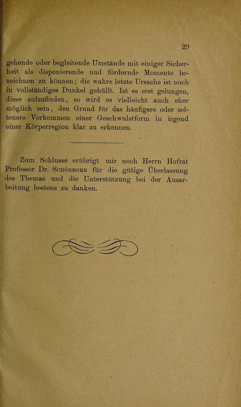 gehende oder begleitende Umstände mit einiger Sicher¬ heit als disponierende und fördernde Momente be¬ zeichnen zu können; die wahre letzte Ursache ist noch in vollständiges Dunkel gehüllt. Ist es erst gelungen, diese aufzufinden, so wird es vielleicht auch eher möglich sein, den Grund für das häufigere oder sel¬ tenere Vorkommen einer Geschwulstform in irgend einer Körperregion klar zu erkennen. Zum Schlüsse erübrigt mir noch Herrn Hofrat Professor Dr. Schönborn für die gütige Überlassung des Themas und die Unterstützung bei der Ausar¬ beitung bestens zu danken.