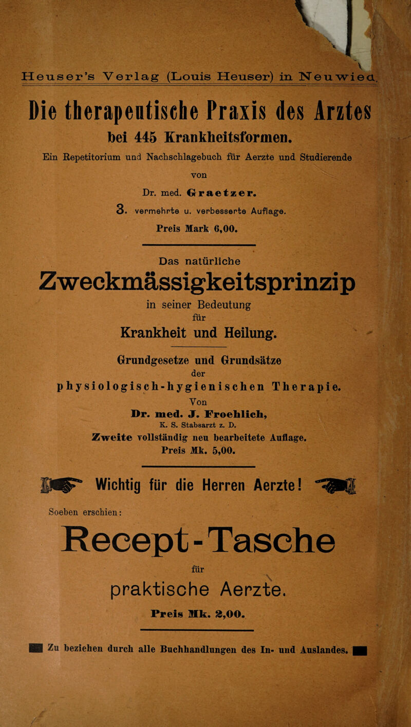 Heuser ’s Verlag (Louis Heuser) in Neuwiea, Die therapentisehe Praxis des Arztes bei 445 Krankheitsformen. Ein Repetitorium und Nachschlagebucli für Aerzte und Studierende von Dr. med. Graetzer. 3. vermehrte u. verbesserte Auflage. Preis Mark 6,00. Das natürliche Zweckmässigkeitsprinzip in seiner Bedeutung für Krankheit und Heilung. Grundgesetze und Grundsätze der physiologisch-hygienischen Therapie. Von Dr. med. J. Froehlicli, K. S. Stabsarzt z. D. Zweite vollständig neu bearbeitete Auflage. Preis Mk. 5,00. Wichtig für die Herren Aerzte! Soeben erschien: Recept - Tasche für praktische Aerzte. Preis Mk. 3,00. HB Zn beziehen durch alle Buchhandlungen des In- und Auslandes. H