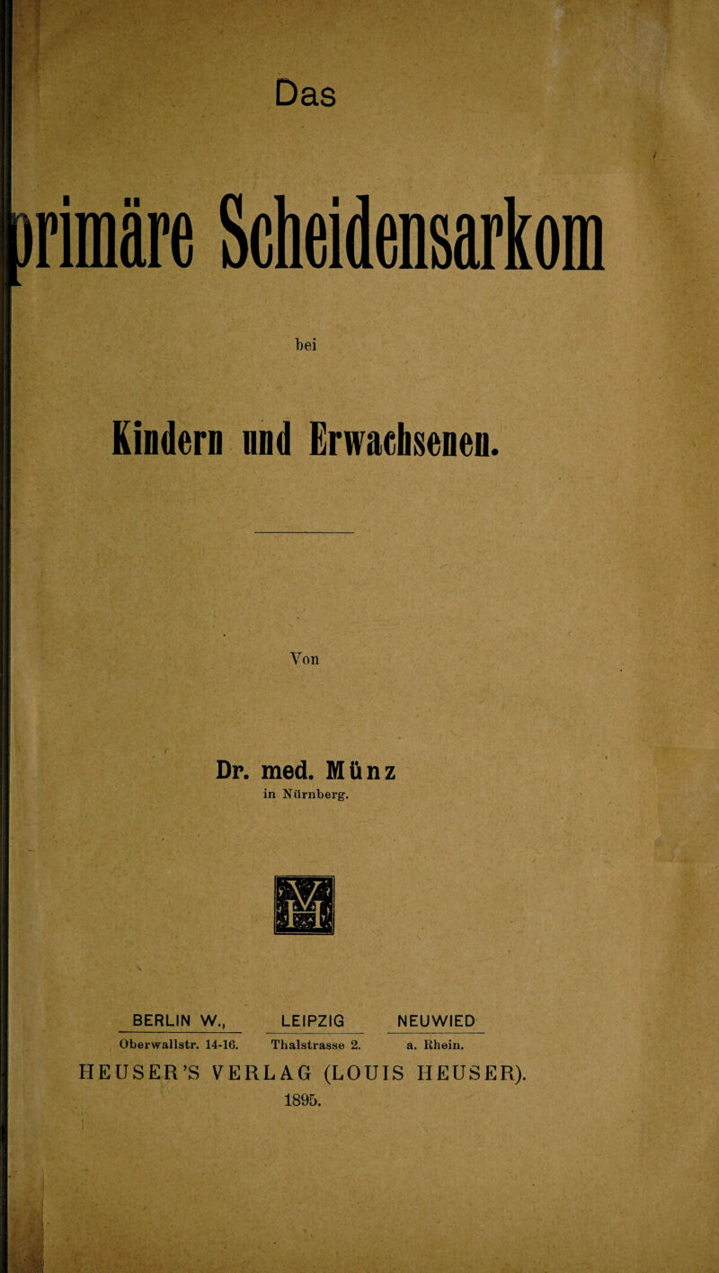 rimäre Scheidensarkom bei Kindern und Erwachsenen. Von Dr. med. Münz in Nürnberg. BERLIN W., Oberwallstr. 14-16. LEIPZIG Thalstrasse 2. NEUWIED a. Rhein. HEU SER ’S VERLAG (LOUIS HEUSER). 1895.