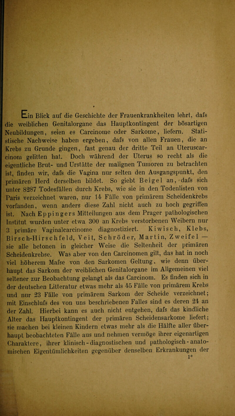 tin Blick auf die Geschichte der Frauenkrankheiten lehrt, dafs die weiblichen Genitalorgane das Hauptkontingent der bösartigen Neubildungen, seien es Garcinome oder Sarkome, liefern. Stati¬ stische Nachweise haben ergeben, dafs von allen Frauen, die an Krebs zu Grunde gingen, fast genau der dritte Teil an Uteruscar- cinom gelitten hat. Doch während der Uterus so recht als die eigentliche Brut- und Urstätte der malignen Tumoren zu betrachten ist, finden wir, dafs die Vagina nur selten den Ausgangspunkt, den primären Herd derselben bildet. So giebt Beigel an, dafs sich unter 8287 Todesfällen durch Krebs, wie sie in den Todenlisten von Paris verzeichnet waren, nur 14 Fälle von primärem Scheidenkrebs vorfanden, wenn anders diese Zahl nicht auch zu hoch gegriffen ist. Nach Eppingers Mitteilungen aus dem Prager pathologischen Institut wurden unter etwa 300 an Krebs verstorbenen Weibern nur 3 primäre Vaginalcarcinome diagnostiziert. Kiwisch, Klebs, Birsch-Hirsehfeld, Veit, Schröder, Martin, Zweifel — sie alle betonen in gleicher Weise die Seltenheit der primären Scheidenkrebse. Was aber von den Garcinomen gilt, das hat in noch viel höherem Mafse von den Sarkomen Geltung, wie denn über¬ haupt das Sarkom der weiblichen Genitalorgane im Allgemeinen viel seltener zur Beobachtung gelangt als das Carcinom. Es finden sich in der deutschen Litteratur etwas mehr als 45 Fälle von primärem Krebs und nur 23 Fälle von primärem Sarkom der Scheide verzeichnet; mit Einschlufs des von uns beschriebenen Falles sind es deren 24 an der Zahl. Hierbei kann es auch nicht entgehen, dafs das kindliche Alter das Hauptkontingent der primären Scheidensarkome liefert; sie machen bei kleinen Kindern etwas mehr als die Hälfte aller über¬ haupt beobachteten Fälle aus und nehmen vermöge ihrer eigenartigen Charaktere, ihrer klinisch-diagnostischen und pathologisch - anato¬ mischen Eigentümlichkeiten gegenüber denselben Erkrankungen der 1*