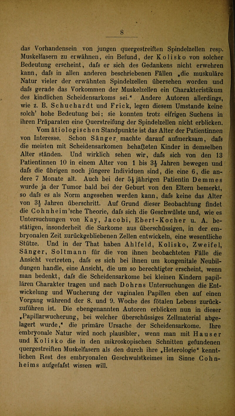 das Vorhandensein von jungen quergestreiften Spindelzellen resp. \ Muskelfasern zu erwähnen, ein Befund, der Kolisko von solcher Bedeutung erscheint, dafs er sich des Gedankens nicht erwehren kann, dafs in allen anderen beschriebenen Fällen „die muskuläre Natur vieler der erwähnten Spindelzellen übersehen worden und dafs gerade das Vorkommen der Muskelzellen ein Charakteristikum I des kindlichen Scheidensarkoms sei.“ Andere Autoren allerdings, 9 wie z. B. Schuchardt und Fr ick, legen diesem Umstande keine I solch’ hohe Bedeutung bei; sie konnten trotz eifrigen Suchens in I ihren Präparaten eine Querstreifung der Spindelzellen nicht erblicken. Vom ätiologischen Standpunkte ist das Alter der Patientinnen /1 von Interesse. Schon Sänger machte darauf aufmerksam, dafs ' die meisten mit Scheidensarkomen behafteten Kinder in demselben Alter ständen. Und wirklich sehen wir, dafs sich von den 13 Patientinnen 10 in einem Alter von 1 bis 3| Jahren bewegen und dafs die übrigen noch jüngere Individuen sind, die eine 6, die an¬ dere 7 Monate alt. Auch bei der 5| jährigen Patientin De mm es wurde ja der Tumor bald bei der Geburt von den Eltern bemerkt, so dafs es als Norm angesehen werden kann, dafs keine das Alter von 3J Jahren überschritt. Auf Grund dieser Beobachtung findet 1 die Cohnheim’sche Theorie, dafs sich die Geschwülste und, wie es Untersuchungen von Kay, Jacobi, Ebert-Kocher u. A. be- | stätigen, insonderheit die Sarkome aus überschüssigen, in der em¬ bryonalen Zeit zurückgebliebenen Zellen entwickeln, eine wesentliche Stütze. Und in der That haben Ahlfeld, Kolisko, Zweifel, ] Sänger, Soltmann für die von ihnen beobachteten Fälle die Ansicht vertreten, dafs es sich bei ihnen um kongenitale Neubil¬ dungen handle, eine Ansicht, die um so berechtigter erscheint, wenn man bedenkt, dafs die Scheidensarkome bei kleinen Kindern papil- | lären Charakter tragen und nach Dohr ns Untersuchungen die Ent¬ wickelung und Wucherung der vaginalen Papillen eben auf einen Vorgang während der 8. und 9. Woche des fötalen Lebens zurück¬ zuführen ist. Die ebengenannten Autoren erblicken nun in dieser „Papillarwucherung, bei welcher überschüssiges Zellmaterial abge¬ lagert wurde,“ die primäre Ursache der Scheidensarkome. Ihre embryonale Natur wird noch plausibler, wenn man mit Hauser und Kolisko die in den mikroskopischen Schnitten gefundenen quergestreiften Muskelfasern als den durch ihre „Heterologie“ kennt¬ lichen Rest des embryonalen Geschwulstkeimes im Sinne Cohn¬ heims aufgefafst wissen will.