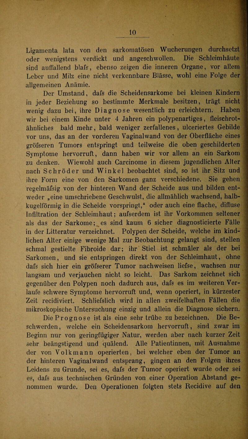 Ligamenta lata von den sarkomatösen Wucherungen durchsetzt oder wenigstens verdickt und angeschwollen. Die Schleimhäute J sind auffallend blafs, ebenso zeigen die inneren Organe, vor allem | Leber und Milz eine nicht verkennbare Blässe, wohl eine Folge der allgemeinen Anämie. Der Umstand, dafs die Scheidensarkome bei kleinen Kindern in jeder Beziehung so bestimmte Merkmale besitzen, trägt nicht wenig dazu bei, ihre Diagnose wesentlich zu erleichtern. Haben wir bei einem Kinde unter 4 Jahren ein polypenartiges, fleischrot- | ähnliches bald mehr, bald weniger zerfallenes, ulceriertes Gebilde vor uns, das an der vorderen Vaginalwand von der Oberfläche eines gröfseren Tumors entspringt und teilweise die oben geschilderten Symptome hervorruft, dann haben wir vor allem an ein Sarkom zu denken. Wiewohl auch Garcinome in diesem jugendlichen Alter nach Schröder und Winkel beobachtet sind, so ist ihr Sitz und ihre Form eine von den Sarkomen ganz verschiedene. Sie gehen regelmäfsig von der hinteren Wand der Scheide aus und bilden ent¬ weder „eine umschriebene Geschwulst, die allmählich wachsend, halb¬ kugelförmig in die Scheide vorspringt,“ oder auch eine flache, diffuse Infiltration der Schleimhaut; aufserdem ist ihr Vorkommen seltener als das der Sarkome; es sind kaum 6 sicher diagnosticierte Fälle in der Litt.eratur verzeichnet. Polypen der Scheide, welche im kind¬ lichen Alter einige wenige Mal zur Beobachtung gelangt sind, stellen j schmal gestielte Fibroide dar; ihr Stiel ist schmäler als der bei Sarkomen, und sie entspringen direkt von der Schleimhaut, ohne dafs sich hier ein gröfserer Tumor nachweisen liefse, wachsen nur langsam und verjauchen nicht so leicht. Das Sarkom zeichnet sich gegenüber den Polypen noch dadurch aus, dafs es im weiteren Ver¬ laufe schwere Symptome hervorruft und, wenn operiert, in kürzester Zeit recidiviert. Schliefslich wird in allen zweifelhaften Fällen die mikroskopische Untersuchung einzig und allein die Diagnose sichern. Die Prognose ist als eine sehr trübe zu bezeichnen. Die Be¬ schwerden, welche ein Scheidensarkom hervorruft, sind zwar im Beginn nur von geringfügiger Natur, werden aber nach kurzer Zeit sehr beängstigend und quälend. Alle Patientinnen, mit Ausnahme der von Volkmann operierten, bei welcher eben der Tumor an der hinteren Vaginal wand entsprang, gingen an den Folgen ihres Leidens zu Grunde, sei es, dafs der Tumor operiert wurde oder sei es, dafs aus technischen Gründen von einer Operation Abstand ge¬ nommen wurde. Den Operationen folgten stets Recidive auf den