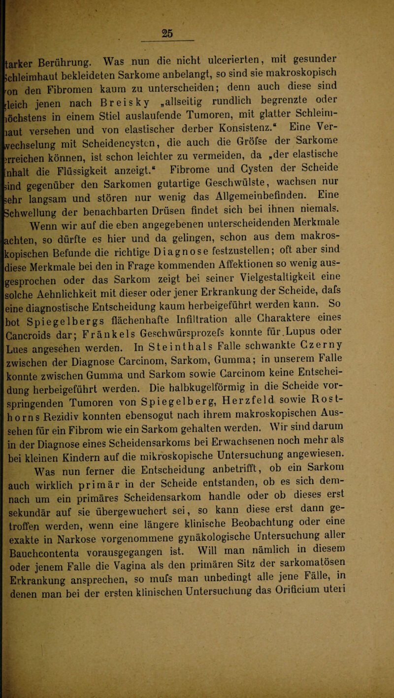 tarker Berührung. Was nun die nicht ulcerierten, mit gesunder Schleimhaut bekleideten Sarkome anbelangt, so sind sie makroskopisch mn den Fibromen kaum zu unterscheiden; denn auch diese sind rleich jenen nach Breis ky „allseitig rundlich begrenzte oder löchstens in einem Stiel auslaufende Tumoren, mit glatter Schleim¬ iaut versehen und von elastischer derber Konsistenz.“ Eine Ver¬ wechselung mit Scheidencysten, die auch die Gröfse der Sarkome irreichen können, ist schon leichter zu vermeiden, da „der elastische [nhalt die Flüssigkeit anzeigt.“ Fibrome und Cysten der Scheide sind gegenüber den Sarkomen gutartige Geschwülste, wachsen nur sehr langsam und stören nur wenig das Allgemeinbefinden. Eine Schwellung der benachbarten Drüsen findet sich bei ihnen niemals. Wenn wir auf die eben angegebenen unterscheidenden Merkmale achten, so dürfte es hier und da gelingen, schon aus dem makros¬ kopischen Befunde die richtige Diagnose festzustellen; oft aber sind diese Merkmale bei den in Frage kommenden Affektionen so wenig aus¬ gesprochen oder das Sarkom zeigt bei seiner Vielgestaltigkeit eine solche Aehnlichkeit mit dieser oder jener Erkrankung der Scheide, dafs eine diagnostische Entscheidung kaum herbeigeführt werden kann. So bot Spiegelbergs flächenhafte Infiltration alle Charaktere eines Cancroids dar; Frankels Geschwürsprozefs konnte für.Lupus oder Lues angesehen werden. In Steinthals Falle schwankte Czerny zwischen der Diagnose Carcinom, Sarkom, Gumma; in unserem Falle konnte zwischen Gumma und Sarkom sowie Carcinom keine Entschei¬ dung herbeigeführt werden. Die halbkugelförmig in die Scheide vor¬ springenden Tumoren von Spiegelberg, Herzfeld sowie Rost¬ horns Rezidiv konnten ebensogut nach ihrem makroskopischen Aus¬ sehen für ein Fibrom wie ein Sarkom gehalten werden. Wir sind darum in der Diagnose eines Scheidensarkoms bei Erwachsenen noch mehr als bei kleinen Kindern auf die mikroskopische Untersuchung angewiesen. Was nun ferner die Entscheidung anbetrifft, ob ein Sarkom auch wirklich primär in der Scheide entstanden, ob es sich dem¬ nach um ein primäres Scheidensarkom handle oder ob dieses erst sekundär auf sie übergewuchert sei, so kann diese erst dann ge¬ troffen werden, wenn eine längere klinische Beobachtung oder eine exakte in Narkose vorgenommene gynäkologische Untersuchung aller Bauchcontenta vorausgegangen ist. Will man nämlich in diesem oder jenem Falle die Vagina als den primären Sitz der sarkomatösen Erkrankung ansprechen, so mufs man unbedingt alle jene Fälle, in denen man bei der ersten klinischen Untersuchung das Orificium uteri