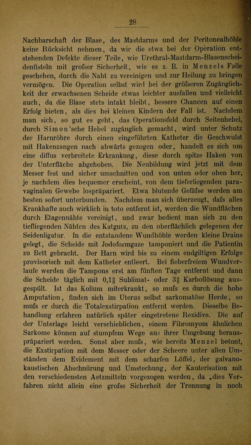 Nachbarschaft der Blase, des Mastdarms und der Peritonealhöhle keine Rücksicht nehmen, da wir die etwa bei der Operation ent¬ stehenden Defekte dieser Teile, wie Urethral-Mastdarm-Blasenschei- denfisteln mit grofser Sicherheit, wie es z. B. in Menzels Falle geschehen, durch die Naht zu vereinigen und zur Heilung zu bringen vermögen. Die Operation selbst wird bei der gröfseren Zugänglich¬ keit der erwachsenen Scheide etwas leichter ausfallen und vielleicht auch, da die Blase stets intakt bleibt, bessere Chancen auf einen Erfolg bieten, als dies bei kleinen Kindern der Fall ist. Nachdem man sich, so gut es geht, das Operationsfeld durch Seitenhebel, durch Simon’sche Hebel zugänglich gemacht, wird unter Schutz der Harnröhre durch einen eingeführten Katheter die Geschwulst mit Hakenzangen nach abwärts gezogen oder, handelt es sich um eine diffus verbreitete Erkrankung, diese durch spitze Haken von der Unterfläche abgehoben. Die Neubildung wird jetzt mit dem Messer fest und sicher Umschnitten und von unten oder oben her, je nachdem dies bequemer erscheint, von dem tieferliegenden para¬ vaginalen Gewebe lospräpariert. Etwa blutende Gefäfse werden am besten sofort unterbunden. Nachdem man sich überzeugt, dafs alles Krankhafte auch wirklich in toto entfernt ist, werden die Wundflächen durch Etagennähte vereinigt, und zwar bedient man sich zu den tiefliegenden Nähten des Katguts, zu den oberflächlich gelegenen der Seidenligatur. In die entstandene Wundhöhle werden kleine Drains gelegt, die Scheide mit Jodoformgaze tamponiert und die Patientin zu Bett gebracht. Der Harn wird bis zu einem endgiltigen Erfolge provisorisch mit dem Katheter entleert. Bei fieberfreiem Wundver¬ laufe werden die Tampons erst am fünften Tage entfernt und dann die Scheide täglich mit 0,1$ Sublimat- oder 3$ Karbollösung aus¬ gespült. Ist das Kollum miterkrankt, so mufs es durch die hohe Amputation, finden sich im Uterus selbst sarkomatöse Herde, so mufs er durch die Totalexstirpation entfernt werden. Dieselbe Be¬ handlung erfahren natürlich später eingetretene Rezidive. Die auf der Unterlage leicht verschieblichen, einem Fibromyom ähnlichen Sarkome können auf stumpfem Wege aus ihrer Umgebung heraus¬ präpariert werden. Sonst aber mufs, wie bereits Menzel betont, die Exstirpation mit dem Messer oder der Scheere unter allen Um¬ ständen dem Evidement mit dem scharfen Löffel, der galvano¬ kaustischen Abschnürung und Umstechung, der Kauterisation mit den verschiedensten Aetzmitteln vorgezogen werden, da „dies Ver¬ fahren nicht allein eine grofse Sicherheit der Trennung in noch