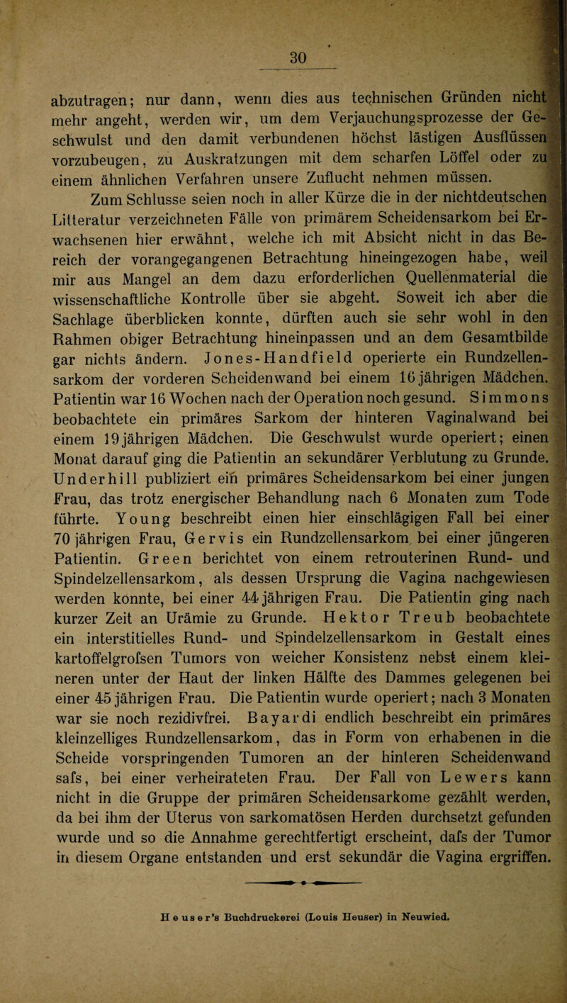 abzutragen; nur dann, wenn dies aus technischen Gründen nicht mehr angeht, werden wir, um dem Verjauchungsprozesse der Ge- schwulst und den damit verbundenen höchst lästigen Ausflüssen vorzubeugen, zu Auskratzungen mit dem scharfen Löffel oder zu I einem ähnlichen Verfahren unsere Zuflucht nehmen müssen. Zum Schlüsse seien noch in aller Kürze die in der nichtdeutschen Litteratur verzeichneten Fälle von primärem Scheidensarkom bei Er¬ wachsenen hier erwähnt, welche ich mit Absicht nicht in das Be¬ reich der vorangegangenen Betrachtung hineingezogen habe, weil mir aus Mangel an dem dazu erforderlichen Quellenmaterial die wissenschaftliche Kontrolle über sie abgeht. Soweit ich aber die Sachlage überblicken konnte, dürften auch sie sehr wohl in den Rahmen obiger Betrachtung hineinpassen und an dem Gesamtbilde gar nichts ändern. Jones-Handfield operierte ein Rundzellen¬ sarkom der vorderen Scheiden wand bei einem 16 jährigen Mädchen. Patientin war 16 Wochen nach der Operation noch gesund. Simmons beobachtete ein primäres Sarkom der hinteren Vaginal wand bei einem 19jährigen Mädchen. Die Geschwulst wurde operiert; einen Monat darauf ging die Patientin an sekundärer Verblutung zu Grunde. Und er hi 11 publiziert ein primäres Scheidensarkom bei einer jungen Frau, das trotz energischer Behandlung nach 6 Monaten zum Tode führte. Young beschreibt einen hier einschlägigen Fall bei einer 70 jährigen Frau, Gervis ein Rundzellensarkom bei einer jüngeren Patientin. Green berichtet von einem retrouterinen Rund- und Spindelzellensarkom, als dessen Ursprung die Vagina nachgewiesen werden konnte, bei einer 44 jährigen Frau. Die Patientin ging nach kurzer Zeit an Urämie zu Grunde. Hektor Treub beobachtete ein interstitielles Rund- und Spindelzellensarkom in Gestalt eines kartoffelgrofsen Tumors von weicher Konsistenz nebst einem klei¬ neren unter der Haut der linken Hälfte des Dammes gelegenen bei einer 45 jährigen Frau. Die Patientin wurde operiert; nach 3 Monaten war sie noch rezidivfrei. Bayardi endlich beschreibt ein primäres kleinzelliges Rundzellensarkom, das in Form von erhabenen in die Scheide vorspringenden Tumoren an der hinteren Scheidenwand safs, bei einer verheirateten Frau. Der Fall von Lewers kann nicht in die Gruppe der primären Scheidensarkome gezählt werden, da bei ihm der Uterus von sarkomatösen Herden durchsetzt gefunden wurde und so die Annahme gerechtfertigt erscheint, dafs der Tumor in diesem Organe entstanden und erst sekundär die Vagina ergriffen. - — »i Heuser’s Buchdruckerei (Louis Heuser) in Neuwied, Hilf marfciirtf