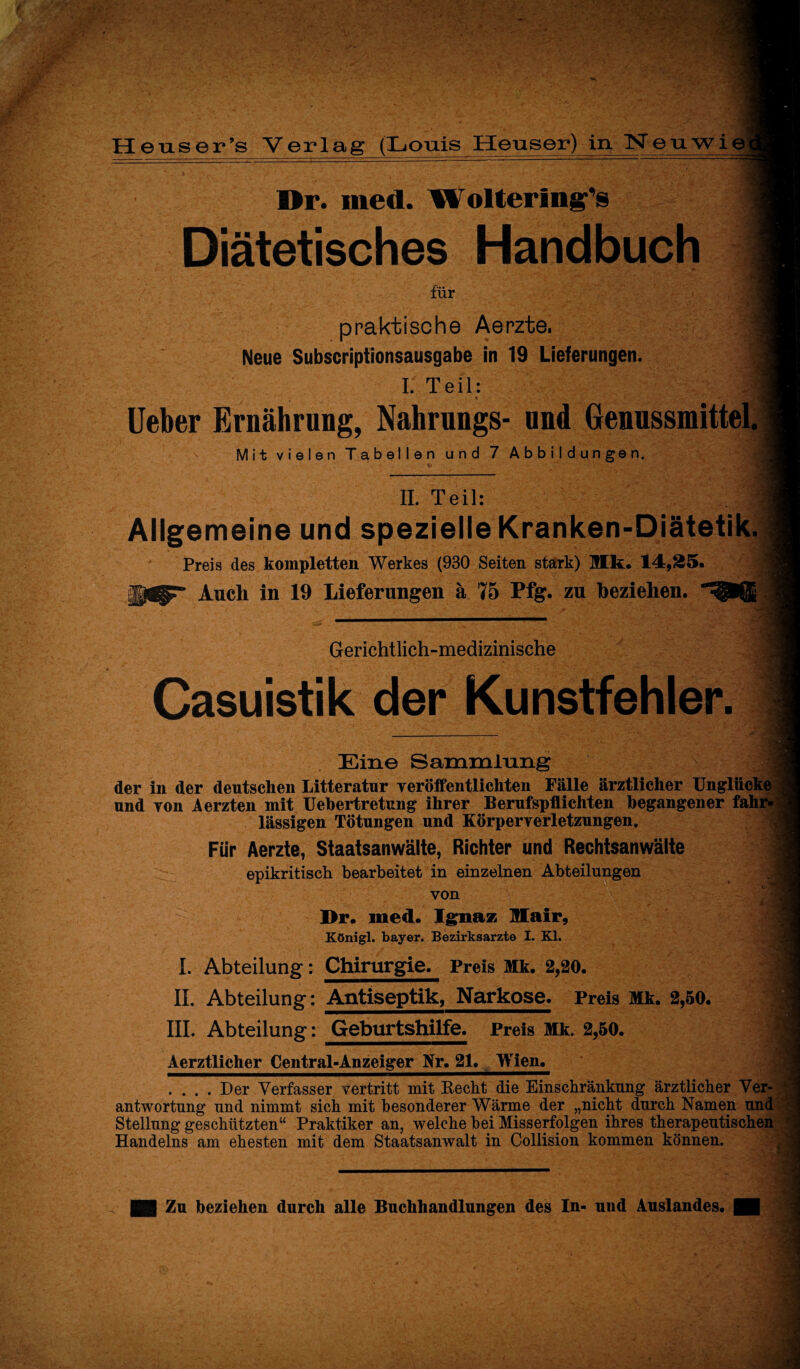 Dr. med. Wolterln^s Diätetisches Handbuch für praktische Aerzte, Neue Subscriptionsausgabe in 19 Lieferungen. I. Teil: Ueber Ernährung, Nahrungs- und Genussmittel Mit vielen Tabellen und 7 Abbildungen. II. Teil: Allgemeine und spezielle Kranken-Diätetik. Preis des kompletten Werkes (930 Seiten stark) Hk. 14,35. Auch in 19 Lieferungen ä 75 Pfg. zu beziehen. Gerichtlich-medizinische Casuistik der Kunstfehler. Ein© Sammlung der in der deutschen Litteratur veröffentlichten Fälle ärztlicher Unglücke und von Aerzten mit Uebertretung ihrer Berufspflichten begangener fahr¬ lässigen Tötungen und Körperverletzungen. Für Aerzte, Staatsanwälte, Richter und Rechtsanwälte epikritisch bearbeitet in einzelnen Abteilungen von Dr. med. Ignaz Ulair, Königl. bayer. Bezirksarzte I. Kl. I. Abteilung: Chirurgie. Preis Mk. 2,20. II. Abteilung: Antiseptik, Narkose. Preis Mk. 2,50. III. Abteilung: Geburtshilfe. Preis Mk. 2,50. Aerztlicher Central-Anzeiger Kr. 21. Wien. .... Der Verfasser vertritt mit Recht die Einschränkung ärztlicher Ver- ' antwortnng und nimmt sich mit besonderer Wärme der „nicht dnrch Namen und Stellung geschützten“ Praktiker an, welche hei Misserfolgen ihres therapeutischen Handelns am ehesten mit dem Staatsanwalt in Collision kommen können.