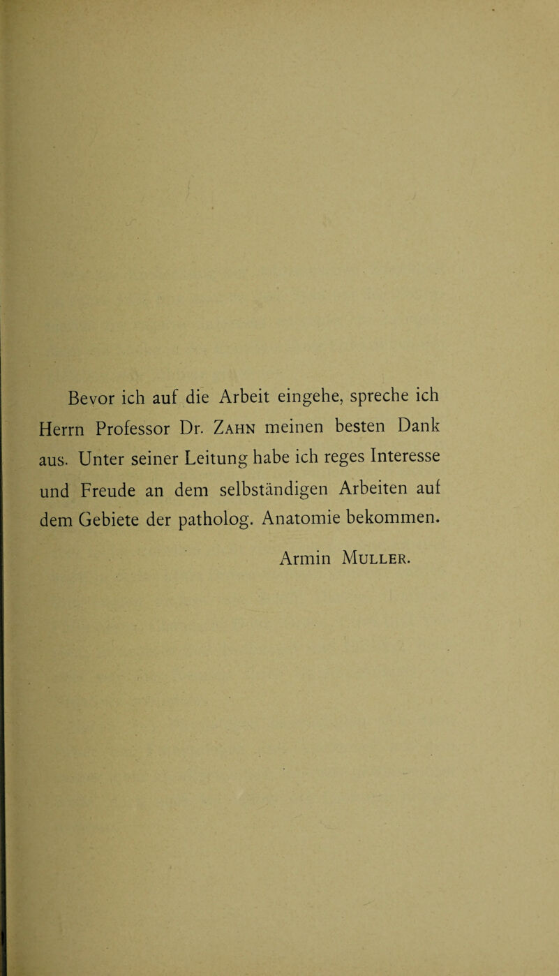 Bevor ich auf die Arbeit eingehe, spreche ich Herrn Professor Dr. Zahn meinen besten Dank aus. Unter seiner Leitung habe ich reges Interesse und Freude an dem selbständigen Arbeiten auf dem Gebiete der patholog. Anatomie bekommen. Armin Müller.
