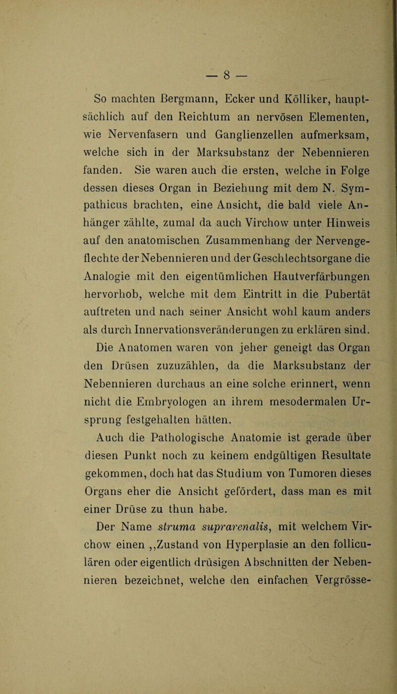 So machten Bergmann, Ecker und Kölliker, haupt¬ sächlich auf den Reichtum an nervösen Elementen, wie Nervenfasern und Ganglienzellen aufmerksam, welche sich in der Marksubstanz der Nebennieren fanden. Sie waren auch die ersten, welche in Folge dessen dieses Organ in Beziehung mit dem N. Sym- pathicus brachten, eine Ansicht, die bald viele An¬ hänger zählte, zumal da auch Yirchow unter Hinweis auf den anatomischen Zusammenhang der Nervenge¬ flechte der Nebennieren und der Geschlechtsorgane die Analogie mit den eigentümlichen Hautverfärbungen hervorhob, welche mit dem Eintritt in die Pubertät auftreten und nach seiner Ansicht wohl kaum anders als durch Innervationsveränderungen zu erklären sind. Die Anatomen waren von jeher geneigt das Organ den Drüsen zuzuzählen, da die Marksubstanz der Nebennieren durchaus an eine solche erinnert, wenn nicht die Embryologen an ihrem mesodermalen Ur¬ sprung festgehalten hätten. Auch die Pathologische Anatomie ist gerade über diesen Punkt noch zu keinem endgültigen Resultate gekommen, doch hat das Studium von Tumoren dieses Organs eher die Ansicht gefördert, dass man es mit einer Drüse zu thun habe. Der Name struma suprarenalis, mit welchem Vir- chow einen ,,Zustand von Hyperplasie an den follicu- lären oder eigentlich drüsigen Abschnitten der Neben¬ nieren bezeichnet, welche den einfachen Vergrösse-