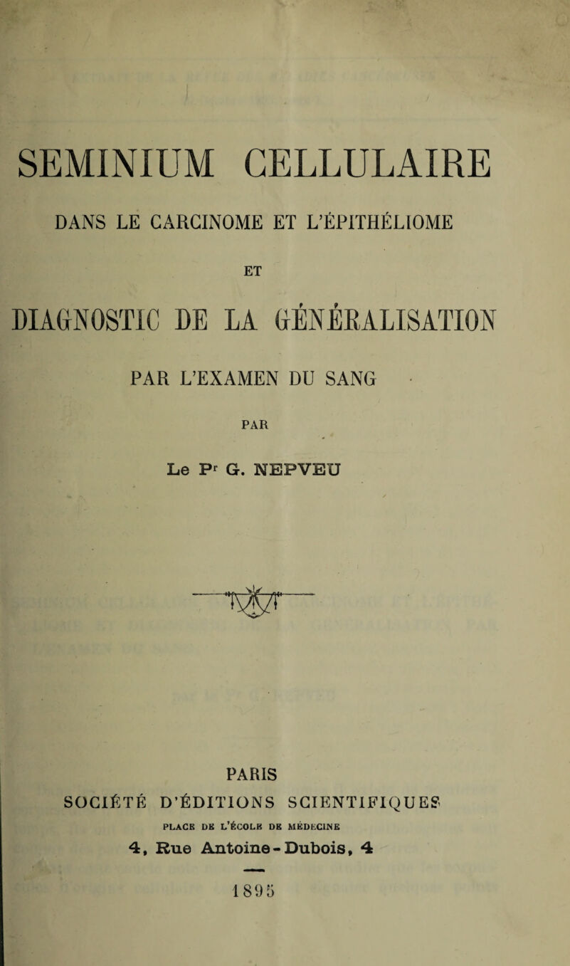 SEMINIUM CELLULAIRE DANS LE CARCINOME ET L’ÉPITHÉLIOME ET DIAGNOSTIC DE LA GÉNÉRALISATION PAR L’EXAMEN DU SANG ■ Le Pr G. NEPVEU PARIS SOCIÉTÉ D’ÉDITIONS SCIENTIFIQUES place de l’école de médecine 4, Rue Antoine - Dubois f 4