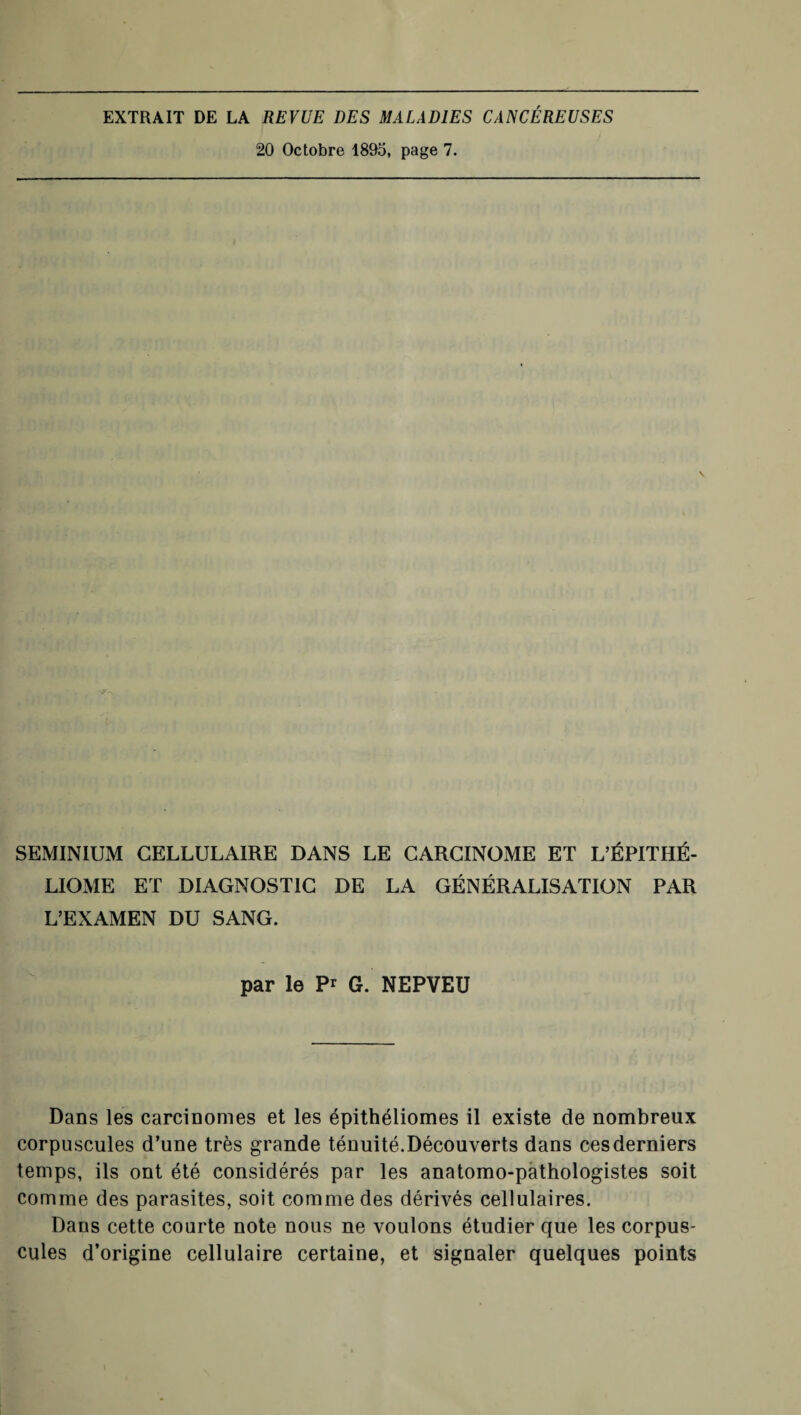 EXTRAIT DE LA REVUE DES MALADIES CANCÉREUSES 20 Octobre 1895, page 7. SEMINIUM CELLULAIRE DANS LE CARCINOME ET L’ÉPITHÉ- LIOME ET DIAGNOSTIC DE LA GÉNÉRALISATION PAR L’EXAMEN DU SANG. par le P* G. NEPVEU Dans les carcinomes et les épithéliomes il existe de nombreux corpuscules d’une très grande ténuité.Découverts dans ces derniers temps, ils ont été considérés par les anatomo-pathologistes soit comme des parasites, soit comme des dérivés cellulaires. Dans cette courte note nous ne voulons étudier que les corpus¬ cules d’origine cellulaire certaine, et signaler quelques points