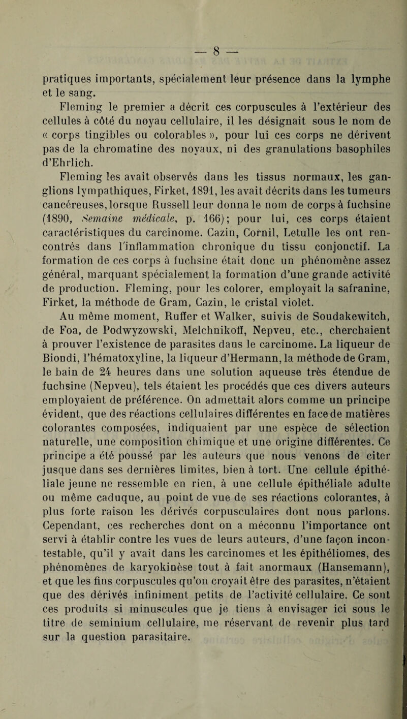 pratiques importants, spécialement leur présence dans la lymphe et le sang. Fleming le premier a décrit ces corpuscules à l’extérieur des cellules à côté du noyau cellulaire, il les désignait sous le nom de « corps tingibles ou colorables », pour lui ces corps ne dérivent pas de la chromatine des noyaux, ni des granulations basophiles d’Ehrlich. Fleming les avait observés dans les tissus normaux, les gan¬ glions lympathiques, Firket, 1891, les avait décrits dans les tumeurs cancéreuses, lorsque Russell leur donna le nom de corps à fuchsine (1890, Semaine médicale, p. 166); pour lui, ces corps étaient caractéristiques du carcinome. Cazin, Cornil, Letulle les ont ren¬ contrés dans l'inflammation chronique du tissu conjonctif. La formation de ces corps à fuchsine était donc un phénomène assez général, marquant spécialement la formation d’une grande activité de production. Fleming, pour les colorer, employait la safranine, Firket, la méthode de Gram, Cazin, le cristal violet. Au même moment, Rufïer et Walker, suivis de Soudakewitch, de Foa, de Podwyzowski, Melchnikofî, Nepveu, etc., cherchaient à prouver l’existence de parasites dans le carcinome. La liqueur de Riondi, l’hématoxyline, la liqueur d’Hermann, la méthode de Gram, le bain de 24 heures dans une solution aqueuse très étendue de fuchsine (Nepveu), tels étaient les procédés que ces divers auteurs employaient de préférence. On admettait alors comme un principe évident, que des réactions cellulaires différentes en face de matières colorantes composées, indiquaient par une espèce de sélection naturelle, une composition chimique et une origine différentes. Ce principe a été poussé par les auteurs que nous venons de citer jusque dans ses dernières limites, bien à tort. Une cellule épithé¬ liale jeune ne ressemble en rien, à une cellule épithéliale adulte ou même caduque, au point de vue de ses réactions colorantes, à plus forte raison les dérivés corpusculaires dont nous parlons. Cependant, ces recherches dont on a méconnu l’importance ont servi à établir contre les vues de leurs auteurs, d’une façon incon¬ testable, qu’il y avait dans les carcinomes et les épithéliomes, des phénomènes de karyokinèse tout à fait anormaux (Hansemann), et que les fins corpuscules qu’on croyait être des parasites, n’étaient que des dérivés infiniment petits de l’activité cellulaire. Ce sont ces produits si minuscules que je tiens à envisager ici sous le titre de seminium cellulaire, me réservant de revenir plus tard sur la question parasitaire.