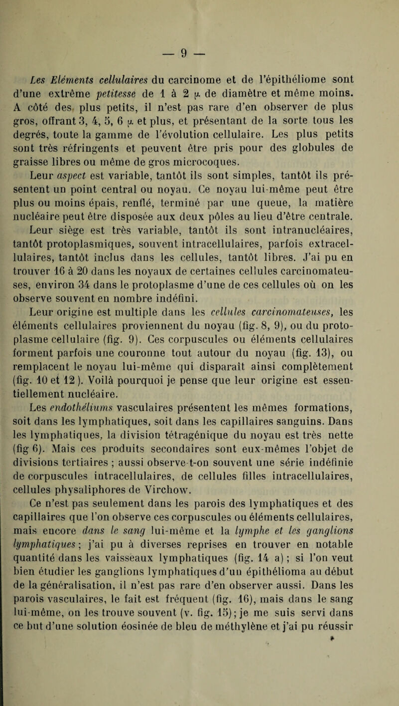 Les Eléments cellulaires du carcinome et de l’épithéliome sont d’une extrême petitesse de 1 à 2 [x de diamètre et même moins. A côté des plus petits, il n’est pas rare d’en observer de plus gros, offrant 3, 4, 5, 6 tx et plus, et présentant de la sorte tous les degrés, toute la gamme de l’évolution cellulaire. Les plus petits sont très réfringents et peuvent être pris pour des globules de graisse libres ou même de gros microcoques. Leur aspect est variable, tantôt ils sont simples, tantôt ils pré¬ sentent un point central ou noyau. Ce noyau lui-même peut être plus ou moins épais, renflé, terminé par une queue, la matière nucléaire peut être disposée aux deux pôles au lieu d’être centrale. Leur siège est très variable, tantôt ils sont intranucléaires, tantôt protoplasmiques, souvent intracellulaires, parfois extracel¬ lulaires, tantôt inclus dans les cellules, tantôt libres. J’ai pu en trouver 16 à 20 dans les noyaux de certaines cellules carcinomateu¬ ses, environ 34 dans le protoplasme d’une de ces cellules où on les observe souvent en nombre indéfini. Leur origine est multiple dans les cellules carcinomateuses, les éléments cellulaires proviennent du noyau (fig. 8, 9), ou du proto¬ plasme cellulaire (fig. 9). Ces corpuscules ou éléments cellulaires forment parfois une couronne tout autour du noyau (fig. 13), ou remplacent le noyau lui-même qui disparaît ainsi complètement (fig. 10 et 12 ). Voilà pourquoi je pense que leur origine est essen¬ tiellement nucléaire. Les endothéliums vasculaires présentent les mêmes formations, soit dans les lymphatiques, soit dans les capillaires sanguins. Dans les lymphatiques, la division tétragénique du noyau est très nette (fig 6). Mais ces produits secondaires sont eux-mêmes l’objet de divisions tertiaires ; aussi observe t-on souvent une série indéfinie de corpuscules intracellulaires, de cellules filles intracellulaires, cellules physaliphores de Virchow. Ce n’est pas seulement dans les parois des lymphatiques et des capillaires que l’on observe ces corpuscules ou éléments cellulaires, mais encore dans le sang lui-même et la lymphe et les ganglions lymphatiques; j’ai pu à diverses reprises en trouver en notable quantité dans les vaisseaux lymphatiques (fig. 14 a) ; si l’on veut bien étudier les ganglions lymphatiques d’un épithélioma au début de la généralisation, il n’est pas rare d’en observer aussi. Dans les parois vasculaires, le fait est fréquent (fig. 16), mais dans le sang lui-même, on les trouve souvent (v. fig. 15); je me suis servi dans ce but d’une solution éosinée de bleu de méthylène et j’ai pu réussir