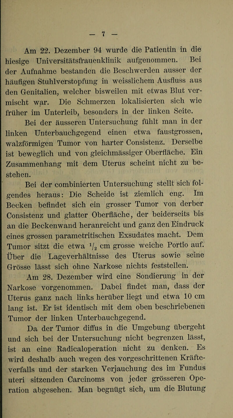 Am 22. Dezember 94 wurde die Patientin in die hiesige Universitätsfrauenklinik aufgenommen. Bei der Aufnahme bestanden die Beschwerden ausser der häufigen Stuhlverstopfung in weisslichem Ausfluss aus den Genitalien, welcher bisweilen mit etwas Blut ver¬ mischt war. Die Schmerzen lokalisierten sich wie früher im Unterleib, besonders in der linken Seite. Bei der äusseren Untersuchung fühlt man in der linken Unterbauchgegend einen etwa faustgrossen, walzförmigen Tumor von harter Consistenz. Derselbe ist beweglich und von gleichmässiger Oberfläche. Ein Zusammenhang mit dem Uterus scheint nicht zu be¬ stehen. Bei der combinierten Untersuchung stellt sich fol¬ gendes heraus: Die Scheide ist ziemlich eng. Im Becken befindet sich ein grosser Tumor von derber Consistenz und glatter Oberfläche, der beiderseits bis an die Beckenwand heranreicht und ganz den Eindruck eines grossen parametritischen Exsudates macht. Dem Tumor sitzt die etwa 1j2 cm grosse weiche Portio auf. Über die Lageverhältnisse des Uterus sowie seine Grösse lässt sich ohne Narkose nichts feststellen. Am 28. Dezember wird eine Sondierung in der Narkose vorgenommen. Dabei findet man, dass der Uterus ganz nach links herüber liegt und etwa 10 cm lang ist. Er ist identisch mit dem oben beschriebenen Tumor der linken Unterbauchgegend. Da der Tumor diffus in die Umgebung übergeht und sich bei der Untersuchung nicht begrenzen lässt, ist an eine Radicaloperation nicht zu denken. Es wird deshalb auch wegen des vorgeschrittenen Kräfte¬ verfalls und der starken Verjauchung des im Fundus uteri sitzenden Carcinoms von jeder grösseren Ope¬ ration abgesehen. Man begnügt sich, um die Blutung