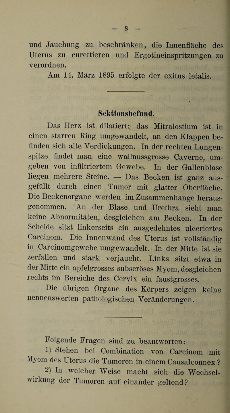 und Jauchung zu beschränken, die Innenfläche des Uterus zu curettieren und Ergotineinspritzungen zu verordnen. Am 14. März 1895 erfolgte der exitus letalis. Sektionsbefund. Das Herz ist dilatiert; das Mitralostium ist in einen starren Ring umgewandelt, an den Klappen be¬ finden sich alte Verdickungen. In der rechten Lungen¬ spitze findet man eine wallnussgrosse Caverne, um¬ geben von infiltriertem Gewebe. In der Gallenblase liegen mehrere Steine. — Das Becken ist ganz aus- gefüllt durch einen Tumor mit glatter Oberfläche. Die Beckenorgane werden im Zusammenhänge heraus¬ genommen. An der Blase und Urethra sieht man keine Abnormitäten, desgleichen am Becken. In der Scheide sitzt linkerseits ein ausgedehntes ulceriertes Carcinom. Die Innenwand des Uterus ist vollständig in Carcinomgewebe umgewandelt. In der Mitte ist sie zerfallen und stark verjaucht. Links sitzt etwa in der Mitte ein apfelgrosses subseröses Myom, desgleichen rechts im Bereiche des Cervix ein faustgrosses. Die übrigen Organe des Körpers zeigen keine nennenswerten pathologischen Veränderungen. Folgende Fragen sind zu beantworten: 1) Stehen bei Combination von Carcinom mit M^om des Uterus die Tumoren in einem Causalconnex ? 2) In welcher Weise macht sich die Wechsel¬ wirkung der Tumoren auf einander geltend?
