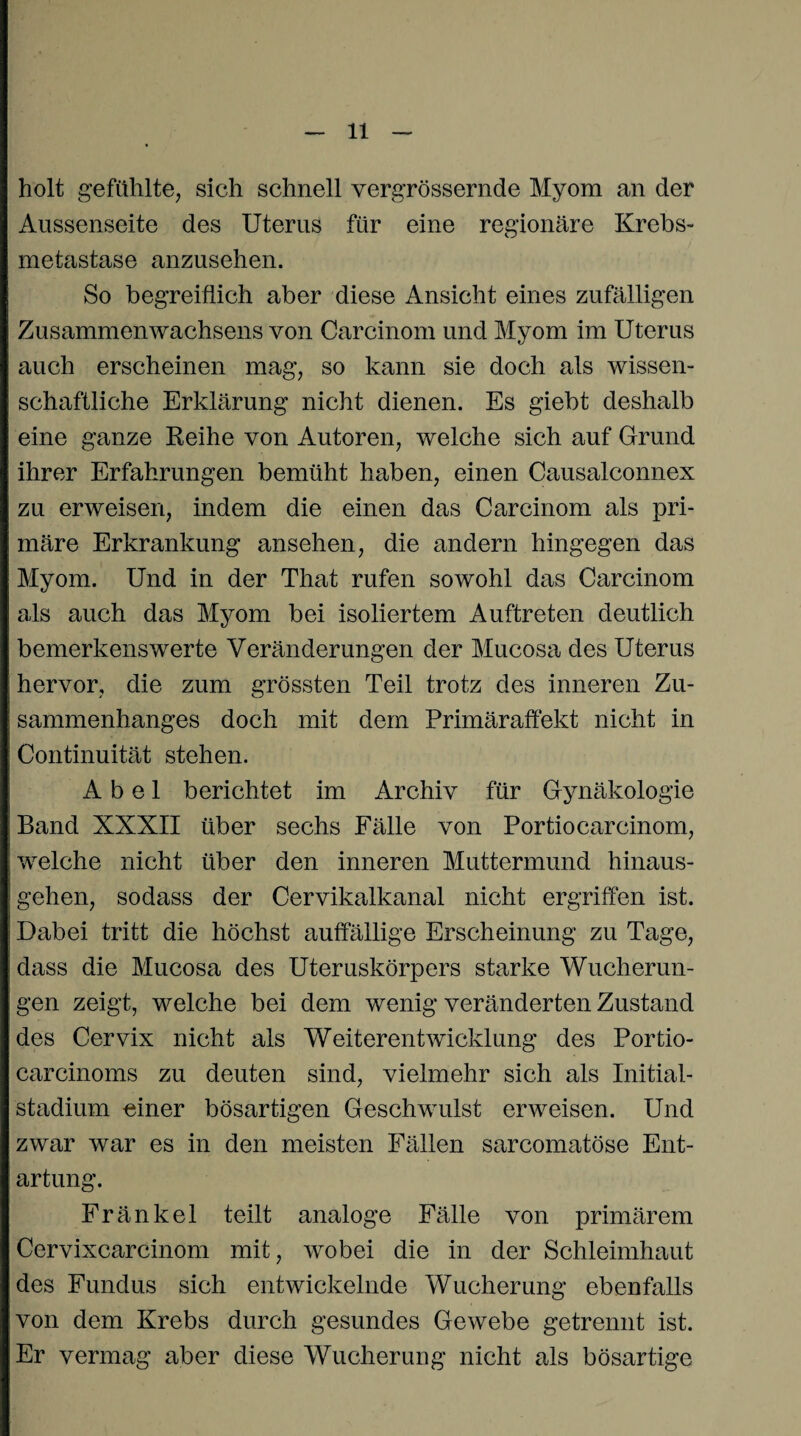holt gefühlte, sich schnell vergrössernde Myom an der Aussenseite des Uterus für eine regionäre Krebs¬ metastase anzusehen. So begreiflich aber diese Ansicht eines zufälligen Zusammenwachsens von Carcinom und Myom im Uterus auch erscheinen mag, so kann sie doch als wissen¬ schaftliche Erklärung nicht dienen. Es giebt deshalb eine ganze Reihe von Autoren, welche sich auf Grund ihrer Erfahrungen bemüht haben, einen Causalconnex zu erweisen, indem die einen das Carcinom als pri¬ märe Erkrankung ansehen, die andern hingegen das Myom. Und in der That rufen sowohl das Carcinom als auch das Myom bei isoliertem Auftreten deutlich bemerkenswerte Veränderungen der Mucosa des Uterus hervor, die zum grössten Teil trotz des inneren Zu¬ sammenhanges doch mit dem Primäraffekt nicht in Continuität stehen. Abel berichtet im Archiv für Gynäkologie Band XXXII über sechs Fälle von Portiocarcinom, welche nicht über den inneren Muttermund hinaus¬ gehen, sodass der Cervikalkanal nicht ergriffen ist. Dabei tritt die höchst auffällige Erscheinung zu Tage, dass die Mucosa des Uteruskörpers starke Wucherun¬ gen zeigt, welche bei dem wenig veränderten Zustand des Cervix nicht als Weiterentwicklung des Portio- carcinoms zu deuten sind, vielmehr sich als Initial¬ stadium einer bösartigen Geschwulst erweisen. Und zwar war es in den meisten Fällen sarcomatöse Ent¬ artung. Fränkel teilt analoge Fälle von primärem Cervixcarcinom mit, wobei die in der Schleimhaut des Fundus sich entwickelnde Wucherung ebenfalls von dem Krebs durch gesundes Gewebe getrennt ist. Er vermag aber diese Wucherung nicht als bösartige