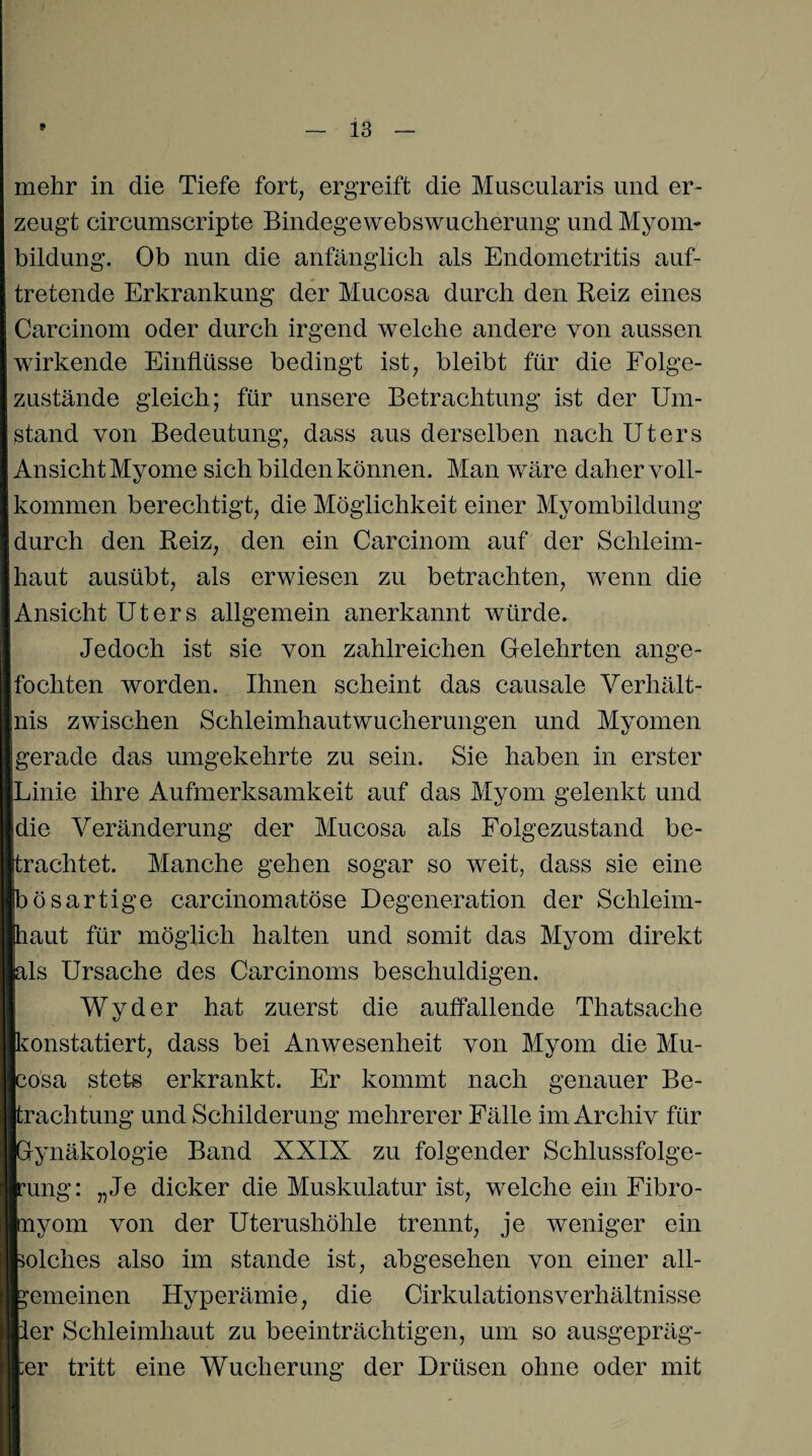 mehr in die Tiefe fort, ergreift die Muscularis und er¬ zeugt circumscripte Bindegewebswucherung und Myom¬ bildung. Ob nun die anfänglich als Endometritis auf¬ tretende Erkrankung der Mucosa durch den Reiz eines Carcinom oder durch irgend welche andere von aussen wirkende Einflüsse bedingt ist, bleibt für die Folge¬ zustände gleich; für unsere Betrachtung ist der Um¬ stand von Bedeutung, dass aus derselben nach Uters Ansicht Myome sich bilden können. Man wäre daher voll¬ kommen berechtigt, die Möglichkeit einer Myombildung durch den Reiz, den ein Carcinom auf der Schleim¬ haut ausübt, als erwiesen zu betrachten, wenn die Ansicht Uters allgemein anerkannt würde. Jedoch ist sie von zahlreichen Gelehrten ange- foehten worden. Ihnen scheint das causale Verhält¬ nis zwischen Schleimhautwucherungen und Myomen jgerade das umgekehrte zu sein. Sie haben in erster Linie ihre Aufmerksamkeit auf das Myom gelenkt und jdie Veränderung der Mucosa als Folgezustand be¬ frachtet. Manche gehen sogar so weit, dass sie eine bösartige carcinomatöse Degeneration der Schleim¬ haut für möglich halten und somit das Myom direkt bis Ursache des Carcinoms beschuldigen. Wyder hat zuerst die auffallende Thatsache konstatiert, dass bei Anwesenheit von Myom die Mu¬ kosa stets erkrankt. Er kommt nach genauer Be¬ trachtung und Schilderung mehrerer Fälle im Archiv für Gynäkologie Band XXIX zu folgender Schlussfolge¬ rung: „Je dicker die Muskulatur ist, welche ein Fibro- Inyom von der Uterushöhle trennt, je weniger ein bolches also im stände ist, abgesehen von einer all- bemeinen Hyperämie, die Cirkulationsverhältnisse per Schleimhaut zu beeinträchtigen, um so ausgepräg¬ ter tritt eine Wucherung der Drüsen ohne oder mit