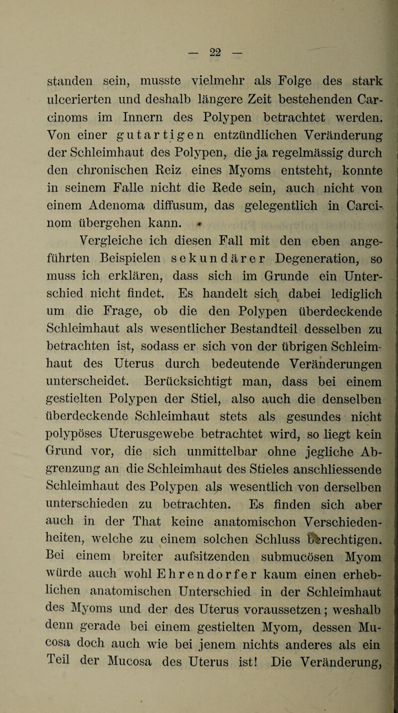 standen sein, musste vielmehr als Folge des stark ulcerierten und deshalb längere Zeit bestehenden Car- cinoms im Innern des Polypen betrachtet werden. Von einer gutartigen entzündlichen Veränderung der Schleimhaut des Polypen, die ja regelmässig durch den chronischen Reiz eines Myoms entsteht, konnte in seinem Falle nicht die Rede sein, auch nicht von einem Adenoma diffusum, das gelegentlich in Carci- nom übergehen kann. Vergleiche ich diesen Fall mit den eben ange¬ führten Beispielen sekundärer Degeneration, so muss ich erklären, dass sich im Grunde ein Unter¬ schied nicht findet. Es handelt sich dabei lediglich um die Frage, ob die den Polypen überdeckende Schleimhaut als wesentlicher Bestandteil desselben zu betrachten ist, sodass er sich von der übrigen Schleim¬ haut des Uterus durch bedeutende Veränderungen unterscheidet. Berücksichtigt man, dass bei einem gestielten Polypen der Stiel, also auch die denselben überdeckende Schleimhaut stets als gesundes nicht polypöses Uterusgewebe betrachtet wird, so liegt kein Grund vor, die sich unmittelbar ohne jegliche Ab¬ grenzung an die Schleimhaut des Stieles anschliessende Schleimhaut des Polypen als wesentlich von derselben unterschieden zu betrachten. Es finden sich aber auch in der That keine anatomischon Verschieden¬ heiten, welche zu einem solchen Schluss berechtigen. Bei einem breiter aufsitzenden submucösen Myom würde auch wohl Ehrendorfer kaum einen erheb¬ lichen anatomischen Unterschied in der Schleimhaut des Myoms und der des Uterus voraussetzen; weshalb denn gerade bei einem gestielten Myom, dessen Mu- cosa doch auch wie bei jenem nichts anderes als ein Teil der Mucosa des Uterus ist! Die Veränderung,