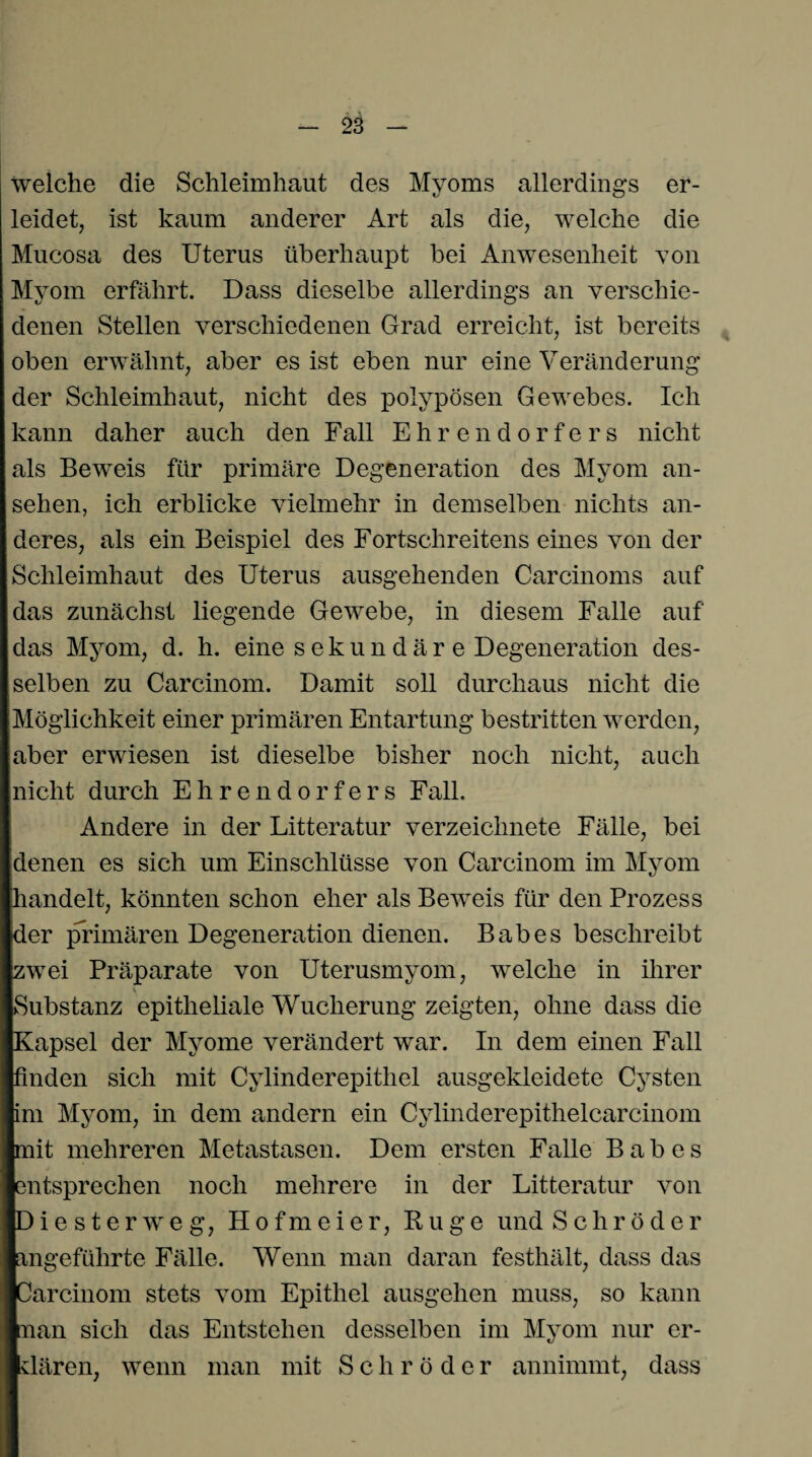 welche die Schleimhaut des Myoms allerdings er¬ leidet, ist kaum anderer Art als die, welche die Mucosa des Uterus überhaupt bei Anwesenheit von Myom erfährt. Dass dieselbe allerdings an verschie¬ denen Stellen verschiedenen Grad erreicht, ist bereits oben erwähnt, aber es ist eben nur eine Veränderung der Schleimhaut, nicht des polypösen Gewebes. Ich kann daher auch den Fall Ehrendorfers nicht als Beweis für primäre Degeneration des Myom an- sehen, ich erblicke vielmehr in demselben nichts an¬ deres, als ein Beispiel des Fortschreitens eines von der Schleimhaut des Uterus ausgehenden Carcinoms auf das zunächst liegende Gewebe, in diesem Falle auf das Myom, d. h. eine sekundär e Degeneration des¬ selben zu Carcinom. Damit soll durchaus nicht die Möglichkeit einer primären Entartung bestritten werden, aber erwiesen ist dieselbe bisher noch nicht, auch nicht durch Ehrendorfers Fall. Andere in der Litteratur verzeichnete Fälle, bei denen es sich um Einschlüsse von Carcinom im Myom handelt, könnten schon eher als Beweis für den Prozess der primären Degeneration dienen. Babes beschreibt zwei Präparate von Uterusmyom, welche in ihrer Substanz epitheliale Wucherung zeigten, ohne dass die Kapsel der Myome verändert war. In dem einen Fall finden sich mit Cylinderepithel ausgekleidete Cysten im Myom, in dem andern ein Cylinderepitlielcarcinom mit mehreren Metastasen. Dem ersten Falle Babes entsprechen noch mehrere in der Litteratur von Dieste weg, Hofmeier, Rüge und Schröder angeführte Fälle. Wenn man daran festhält, dass das ICarcinom stets vom Epithel ausgehen muss, so kann nan sich das Entstehen desselben im Myom nur er¬ klären, wenn man mit Schröder annimmt, dass
