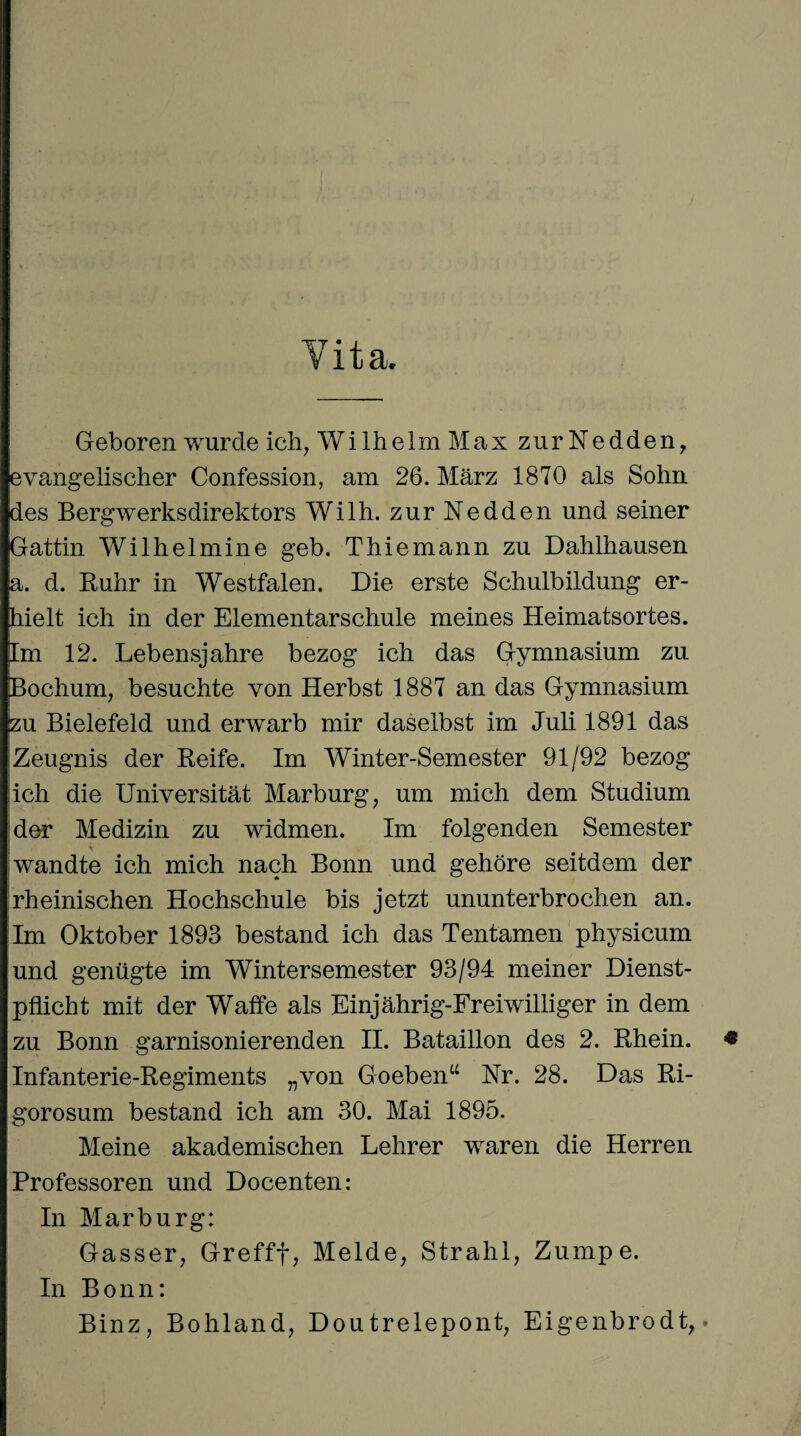 Geboren wurde ich, Wilhelm Max zurNedden, evangelischer Confession, am 26. März 1870 als Sohn des Bergwerksdirektors Wilh. zur Nedden und seiner Gattin Wilhelmine geh. Thiemann zu Dahlhausen a. d. Ruhr in Westfalen. Die erste Schulbildung er¬ hielt ich in der Elementarschule meines Heimatsortes. Im 12. Lebensjahre bezog ich das Gymnasium zu Bochum, besuchte von Herbst 1887 an das Gymnasium zu Bielefeld und erwarb mir daselbst im Juli 1891 das Zeugnis der Reife. Im Winter-Semester 91/92 bezog lieh die Universität Marburg, um mich dem Studium der Medizin zu widmen. Im folgenden Semester wandte ich mich nach Bonn und gehöre seitdem der rheinischen Hochschule bis jetzt ununterbrochen an. Im Oktober 1893 bestand ich das Tentamen physicum und genügte im Wintersemester 93/94 meiner Dienst¬ pflicht mit der Waffe als Einjährig-Freiwilliger in dem zu Bonn garnisonierenden II. Bataillon des 2. Rhein. * Infanterie-Regiments „von Goeben“ Nr. 28. Das Ri- gorosum bestand ich am 30. Mai 1895. Meine akademischen Lehrer waren die Herren Professoren und Docenten: In Marburg: Gasser, Grefff, Melde, Strahl, Zumpe. In Bonn: Binz, Bohland, Doutrelepont, Eigenbrodt, •