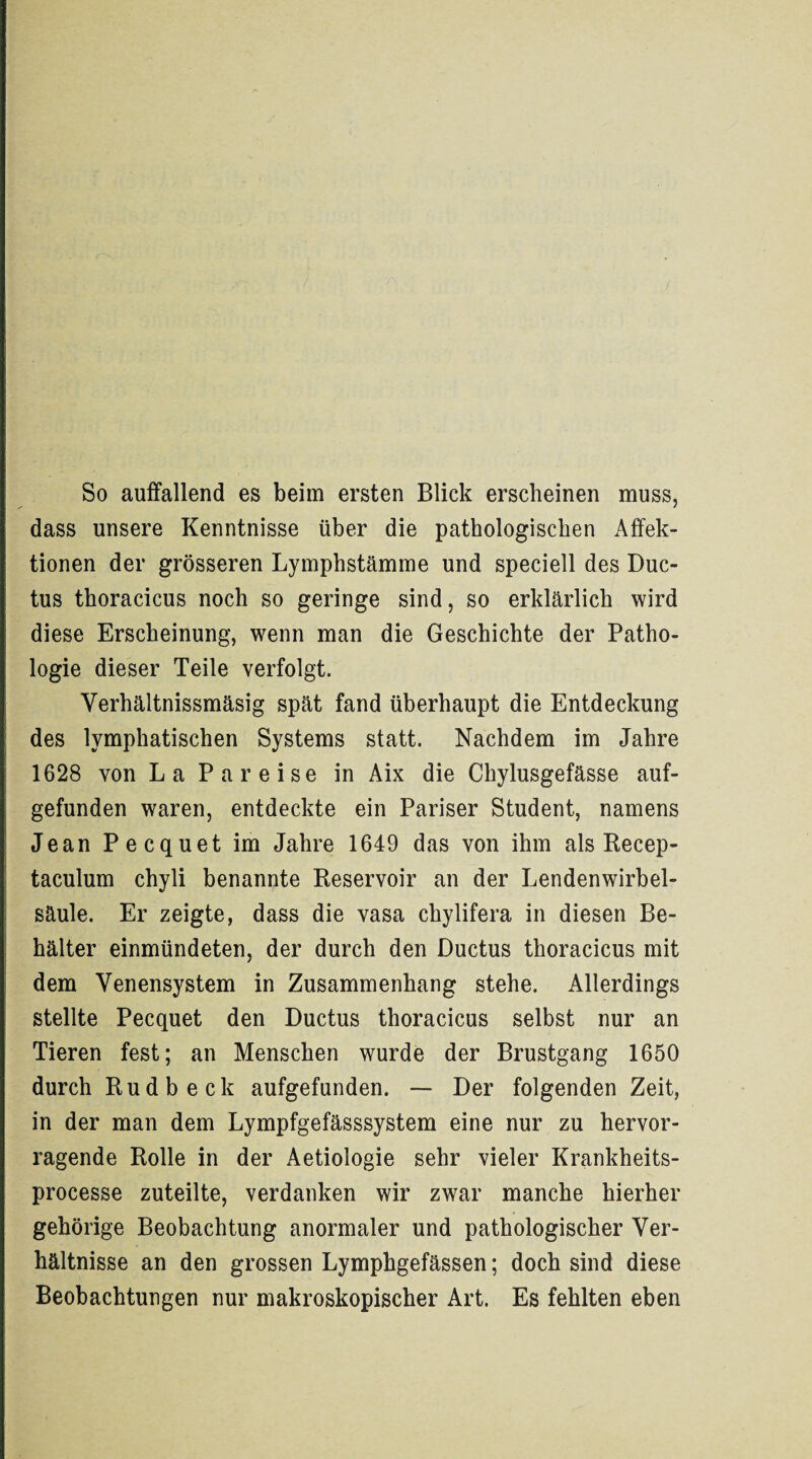 So auffallend es beim ersten Blick erscheinen muss, dass unsere Kenntnisse über die pathologischen Affek¬ tionen der grösseren Lymphstämme und speciell des Duc¬ tus thoracicus noch so geringe sind, so erklärlich wird diese Erscheinung, wenn man die Geschichte der Patho¬ logie dieser Teile verfolgt. Yerhältnissmäsig spät fand überhaupt die Entdeckung des lymphatischen Systems statt. Nachdem im Jahre 1628 von La Pa reise in Aix die Chylusgefässe auf¬ gefunden waren, entdeckte ein Pariser Student, namens Jean Pecquet im Jahre 1649 das von ihm als Recep- taculum chyli benannte Reservoir an der Lendenwirbel¬ säule. Er zeigte, dass die vasa chylifera in diesen Be¬ hälter einmündeten, der durch den Ductus thoracicus mit dem Yenensystem in Zusammenhang stehe. Allerdings stellte Pecquet den Ductus thoracicus selbst nur an Tieren fest; an Menschen wurde der Brustgang 1650 durch Rudbeck aufgefunden. — Der folgenden Zeit, in der man dem Lympfgefässsystem eine nur zu hervor¬ ragende Rolle in der Aetiologie sehr vieler Krankheits- processe zuteilte, verdanken wir zwar manche hierher gehörige Beobachtung anormaler und pathologischer Ver¬ hältnisse an den grossen Lymphgefässen; doch sind diese Beobachtungen nur makroskopischer Art. Es fehlten eben