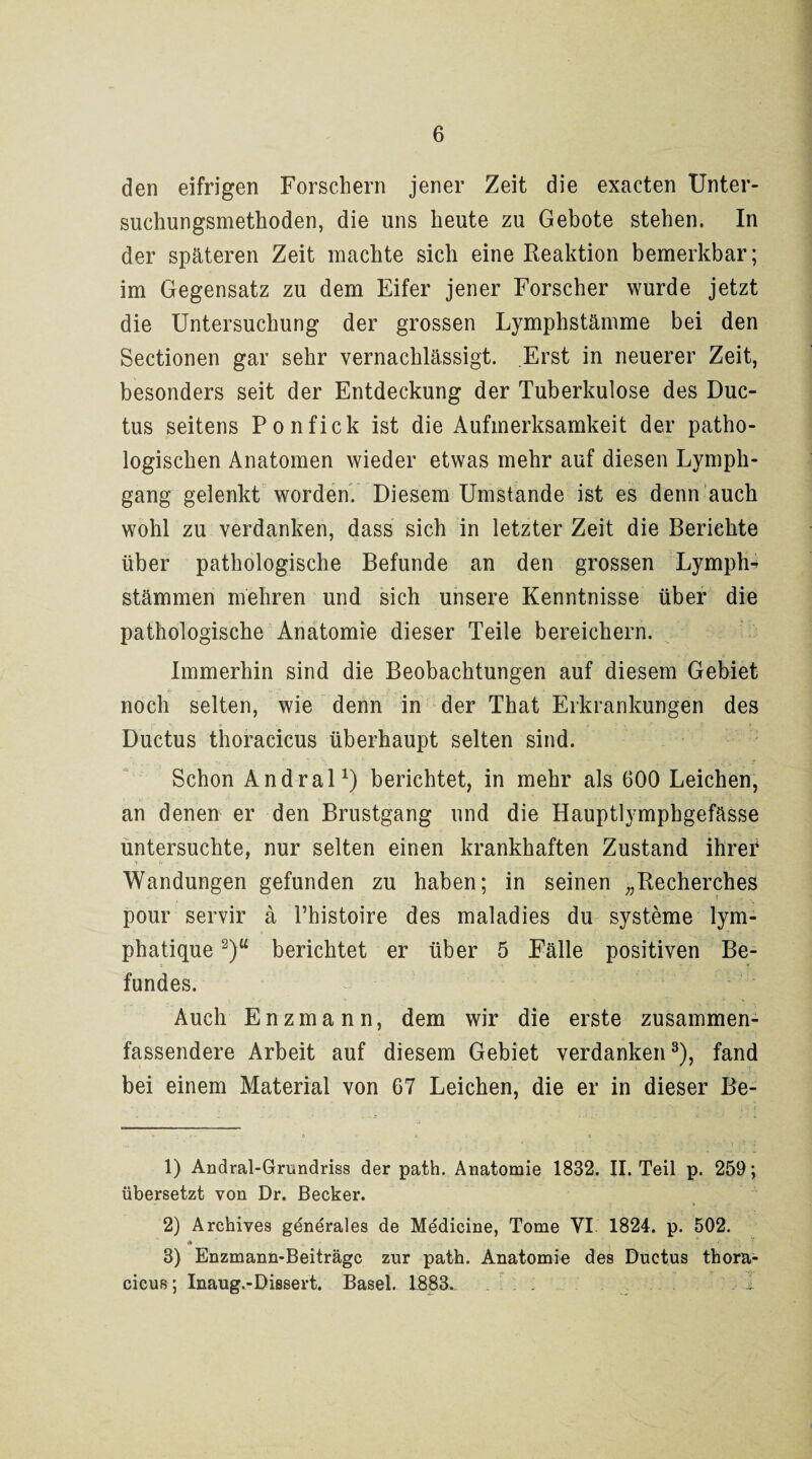 den eifrigen Forschern jener Zeit die exacten Unter¬ suchungsmethoden, die uns heute zu Gebote stehen. In der späteren Zeit machte sich eine Reaktion bemerkbar; im Gegensatz zu dem Eifer jener Forscher wurde jetzt die Untersuchung der grossen Lymphstämme bei den Sectionen gar sehr vernachlässigt. Erst in neuerer Zeit, besonders seit der Entdeckung der Tuberkulose des Duc¬ tus seitens Ponfick ist die Aufmerksamkeit der patho¬ logischen Anatomen wieder etwas mehr auf diesen Lymph- gang gelenkt worden. Diesem Umstande ist es denn auch wohl zu verdanken, dass sich in letzter Zeit die Berichte über pathologische Befunde an den grossen Lymph- Stämmen mehren und sich unsere Kenntnisse über die pathologische Anatomie dieser Teile bereichern. Immerhin sind die Beobachtungen auf diesem Gebiet noch selten, wie denn in der That Erkrankungen des Ductus thoracicus überhaupt selten sind. Schon Andral1) berichtet, in mehr als 600 Leichen, an denen er den Brustgang und die Hauptlymphgefässe untersuchte, nur selten einen krankhaften Zustand ihrer Wandungen gefunden zu haben; in seinen „Recherches pour servir ä Phistoire des maladies du Systeme lym- phatique 2)u berichtet er über 5 Fälle positiven Be¬ fundes. Auch Enzmann, dem wir die erste zusammen- fassendere Arbeit auf diesem Gebiet verdanken3), fand bei einem Material von 67 Leichen, die er in dieser Be- 1) Andral-Grundriss der path. Anatomie 1832. II. Teil p. 259; übersetzt von Dr. Becker. 2) Archives generales de Medicine, Tome VI 1824. p. 502. + t .... - i' ■_; ’r 3) Enzmann-Beiträgc zur path. Anatomie des Ductus thora- cicus; Inaug.-Dissert. Basel. 1883,. ... , i