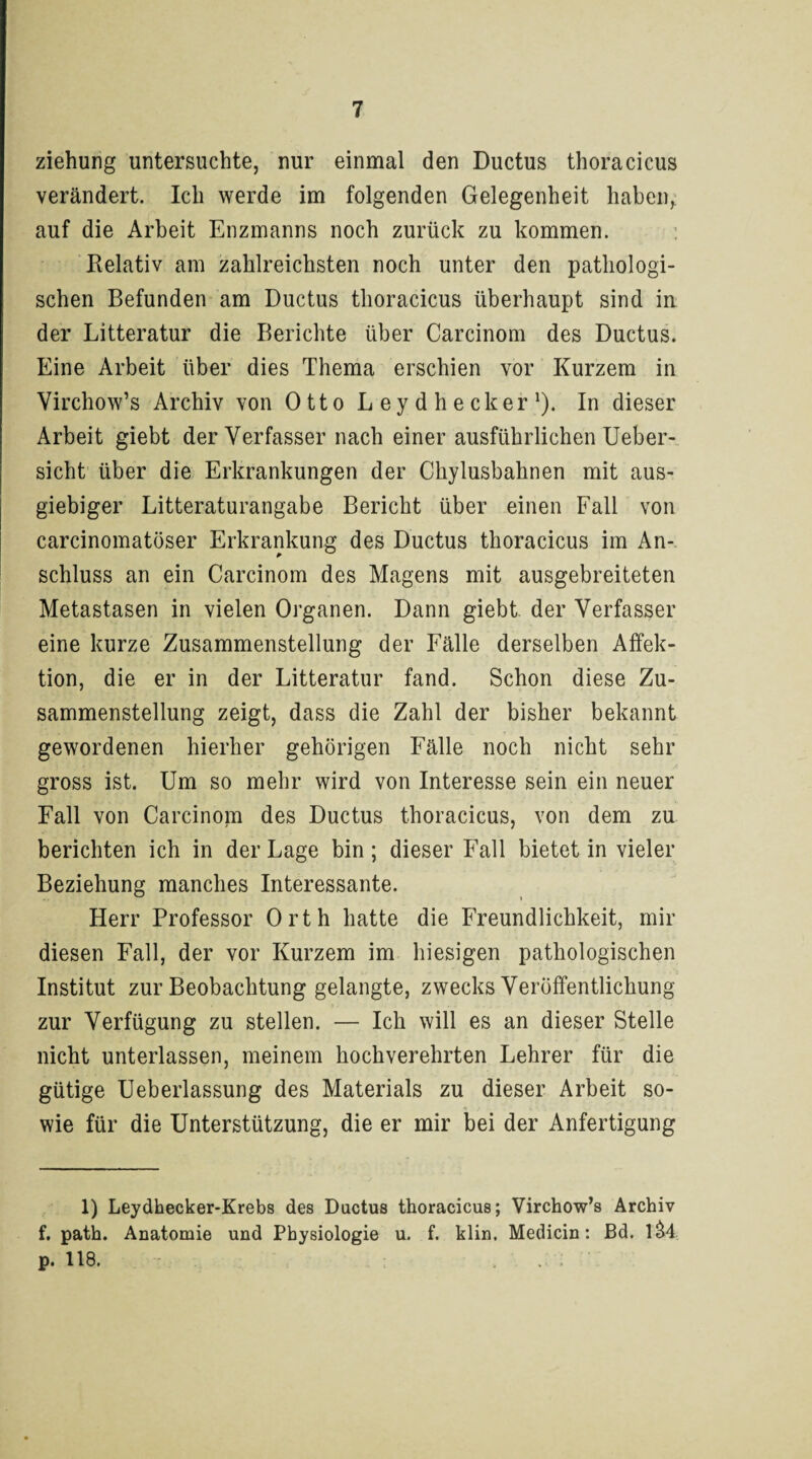 Ziehung untersuchte, nur einmal den Ductus thoracicus verändert. Ich werde im folgenden Gelegenheit haben, auf die Arbeit Enzmanns noch zurück zu kommen. Relativ am zahlreichsten noch unter den pathologi¬ schen Befunden am Ductus thoracicus überhaupt sind in der Litteratur die Berichte über Carcinom des Ductus. Eine Arbeit über dies Thema erschien vor Kurzem in Virchow’s Archiv von OttoLeydhecker1). In dieser Arbeit giebt der Verfasser nach einer ausführlichen Ueber- sicht über die Erkrankungen der Chylusbahnen mit aus¬ giebiger Litteraturangabe Bericht über einen Fall von carcinomatöser Erkrankung des Ductus thoracicus im An¬ schluss an ein Carcinom des Magens mit ausgebreiteten Metastasen in vielen Organen. Dann giebt der Verfasser eine kurze Zusammenstellung der Fälle derselben Affek¬ tion, die er in der Litteratur fand. Schon diese Zu¬ sammenstellung zeigt, dass die Zahl der bisher bekannt gewordenen hierher gehörigen Fälle noch nicht sehr gross ist. Um so mehr wird von Interesse sein ein neuer Fall von Carcinom des Ductus thoracicus, von dem zu berichten ich in der Lage bin ; dieser Fall bietet in vieler Beziehung manches Interessante. Herr Professor Orth hatte die Freundlichkeit, mir diesen Fall, der vor Kurzem im hiesigen pathologischen Institut zur Beobachtung gelangte, zwecks Veröffentlichung zur Verfügung zu stellen. — Ich will es an dieser Stelle nicht unterlassen, meinem hochverehrten Lehrer für die gütige Ueberlassung des Materials zu dieser Arbeit so¬ wie für die Unterstützung, die er mir bei der Anfertigung 1) Leydhecker-Krebs des Ductus thoracicus; Virchow’s Archiv f. path. Anatomie und Physiologie u. f. klin. Medicin: Bd. 1&4 p. 118.