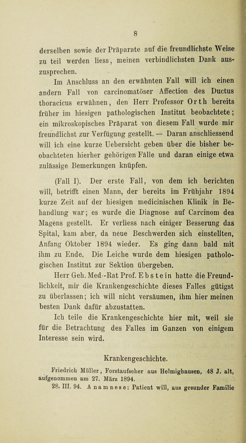 derselben sowie der Präparate auf die freundlichste Weise zu teil werden liess, meinen verbindlichsten Dank aus¬ zusprechen. Im Anschluss an den erwähnten Fall will ich einen andern Fall von carcinomatöser Affection des Ductus thoracicus erwähnen, den Herr Professor Orth bereits früher im hiesigen pathologischen Institut beobachtete; ein mikroskopisches Präparat von diesem Fall wurde mir freundlichst zur Verfügung gestellt. — Daran anschliessend will ich eine kurze Uebersicht geben über die bisher be¬ obachteten hierher gehörigen Fälle und daran einige etwa zulässige Bemerkungen knüpfen. (Fall I). Der erste Fall, von dem ich berichten will, betrifft einen Mann, der bereits im Frühjahr 1894 kurze Zeit auf der hiesigen medicinischen Klinik in Be¬ handlung war; es wurde die Diagnose auf Carcinom des Magens gestellt. Er verliess nach einiger Besserung das Spital, kam aber, da neue Beschwerden sich einstellten, Anfang Oktober 1894 wieder. Es ging dann bald mit ihm zu Ende. Die Leiche wurde dem hiesigen patholo¬ gischen Institut zur Sektion übergeben. Herr Geh. Med--Rat Prof. Ebstein hatte die Freund¬ lichkeit, mir die Krankengeschichte dieses Falles gütigst zu überlassen; ich will nicht versäumen, ihm hier meinen besten Dank dafür abzustatten. Ich teile die Krankengeschichte hier mit, weil sie für die Betrachtung des Falles im Ganzen von einigem Interesse sein wird. Krankengeschichte. Friedrich Müller, Forstaufseher aus Helmighausen, 48 J. alt, aufgenommen am 27. März 1894. 28. III. 94. Anamnese: Patient will, aus gesunder Familie