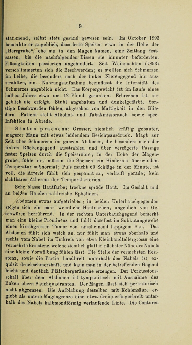 stammend, selbst stets gesund gewesen sein. Im Oktober 1893 bemerkte er angeblich, dass feste Speisen etwa in der Höhe der „Herzgrube“, ehe sie in den Magen kamen, eine Zeitlang fest- sassen, bis die nachfolgenden Bissen sie hinunter beförderten. Flüssigkeiten passierten ungehindert. Seit Weihnachten (1893) verschlimmerten sich die Beschwerden ; es stellten sich Schmerzen im Leibe, die besonders nach der linken Nierengegend hin aus¬ strahlten, ein. Nahrungsaufnahme beeinflusst die Intensität des Schmerzes angeblich nicht. Das Körpergewicht ist im Laufe eines halben Jahres etwa um 12 Pfund gesunken. Erbrechen ist an¬ geblich nie erfolgt. Stuhl angehalten und dunkelgefärbt. Son¬ stige Beschwerden fehlen, abgesehen von Mattigkeit in den Glie¬ dern. Patient stellt Alkohol- und Tabakmissbrauch sowie spec. Infektion in Abrede. Status praesens: Grosser, ziemlich kräftig gebauter, magerer Mann mit etwas leidendem Gesichtsausdruck, klagt zur Zeit über Schmerzen im ganzen Abdomen, die besonders nach der linken Rückengegend ausstrahlen und über verzögerte Passage fester Speisen durch die Speiseröhre; in der Höhe der Magen¬ grube, fühle er, müssen die Speisen ein Hindernis überwinden. Temperatur subnormal; Puls macht 60 Schläge in der Minute, ist voll, die Arterie fühlt sich gespannt an, verläuft gerade; kein sichtbares Atherom der Temporalarterien. Sehr blasse Hautfarbe; trockne spröde Haut. Im Gesicht und an beiden Händen zahlreiche Epheliden. Abdomen etwas aufgetrieben ; in beiden Unterbauchgegenden zeigen sich ein paar weissliche Hautnarben, angeblich von Ge¬ schwüren herrührend. In der rechten Unterbauchgegend bemerkt man eine kleine Prominenz und fühlt daselbst im Subkutangewebe einen kirschgrossen Tumor von anscheinend lappigem Bau. Das Abdomen fühlt sich weich an, nur fühlt man etwas oberhalb und rechts vom Nabel im Umkreis von etwa Kleinhandtellergrösse eine vermehrte Resistenz, welche ziemlich glatt in nächster Nähe des Nabels eine kleine Yorwölbung fühlen lässt. Die Stelle der vermehrten Resi¬ stenz, sowie die Partie handbreit unterhalb des Nabels ist ex¬ quisit druckschmerzhaft, und kann man in der betreffenden Gegend leicht und deutlich Plätschergeräusche erzeugen. Der Perkussions¬ schall über dem Abdomen ist tympanitisch mit Ausnahme des linken obern Bauchquadranten. Der Magen lässt sich perkutorisch nicht abgrenzen. Die Aufblähung desselben mit Kohlensäure er- giebt als untere Magengrenze eine etwa dreiquerfingerbreit unter¬ halb des Nabels halbmondförmig verlaufende Linie. Die Conturen