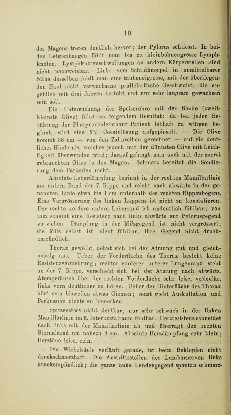 des Magens treten deutlich hervor; der Pylorus schliesst. In bei¬ den Leistenbeugen fühlt man bis zu kleinbohnengrosse Lymph¬ knoten. Lymphknotenschwellungen an andern Körperstellen sind nicht nachweisbar. Links vom Schildknorpel in unmittelbarer Nähe desselben fühlt man eine taubeneigrosse, mit der überliegen¬ den Haut nicht verwachsene prallelastische Geschwulst, die an¬ geblich seit drei Jahren besteht und nur sehr langsam gewachsen sein soll. Die Untersuchung der Speiseröhre mit der Sonde (zweit¬ kleinste Olive) führt zu folgendem Resultat: da bei jeder Be¬ rührung der Pharynxschleimhaut Patient lebhaft zu würgen be¬ ginnt, wird eine 5% Cocainlösung aufgepinselt. — Die Olive kommt 38 cm — von den Zahnreihen gerechnet — auf ein deut¬ liches Hindernis, welches jedoch mit der dünnsten Olive mit Leich¬ tigkeit überwunden wird; darauf gelangt man auch mit der zuerst gebrauchten Olive in den Magen. Schmerz bereitet die Sondie¬ rung dem Patienten nicht. Absolute Leberdämpfung beginnt in der rechten Mamillarlinie am untern Rand der 7. Rippe und reicht nach abwärts in der ge¬ nannten Linie etwa bis 1 cm unterhalb des rechten Rippenbogens. Eine Yergrösserung des linken Lappens ist nicht zn konstatieren. Der rechte vordere untere Leberrand ist undeutlich fühlbar ; von ihm scheint eine Resistenz nach links abwärts zur Pylorusgegend zu ziehen. Dämpfung in der Milzgegend ist nicht vergrössert; die Milz selbst ist nicht fühlbar, ihre Gegend nicht druck¬ empfindlich. Thorax gewölbt, dehnt sich bei der Atmung gut und gleich- mässig aus. Ueber der Vorderfläche des Thorax besteht keine Resistenzvermehrung; rechter vorderer unterer Lungenrand steht an der 7. Rippe, verschiebt sich bei der Atmung nach abwärts. Atemgeräusch über der rechten Vorderfiäche sehr leise, vesiculär, links vorn deutlicher zu hören. Ueber der Hinterfläche des Thorax hört man bisweilen etwas Giemen ; sonst giebt Auskultation und Perkussion nichts zu bemerken. Spitzenstoss nicht sichtbar, nur sehr schwach in der linken Mamillarlinie im 5. Interkostalraum fühlbar. Herzresistenz schneidet nach links mit der Mamillarlinie ab und überragt den rechten Sternalrand um nahezu 4 cm. Absolute Herzdämpfung sehr klein; Herztöne leise, rein. Die Wirbelsäule verläuft gerade, ist beim Beklopfen nicht druckschmerzhaft. Die Austrittsstellen der Lumbarnerven links druckempfindlich; die ganze linke Lendengegend spontan schmerz-