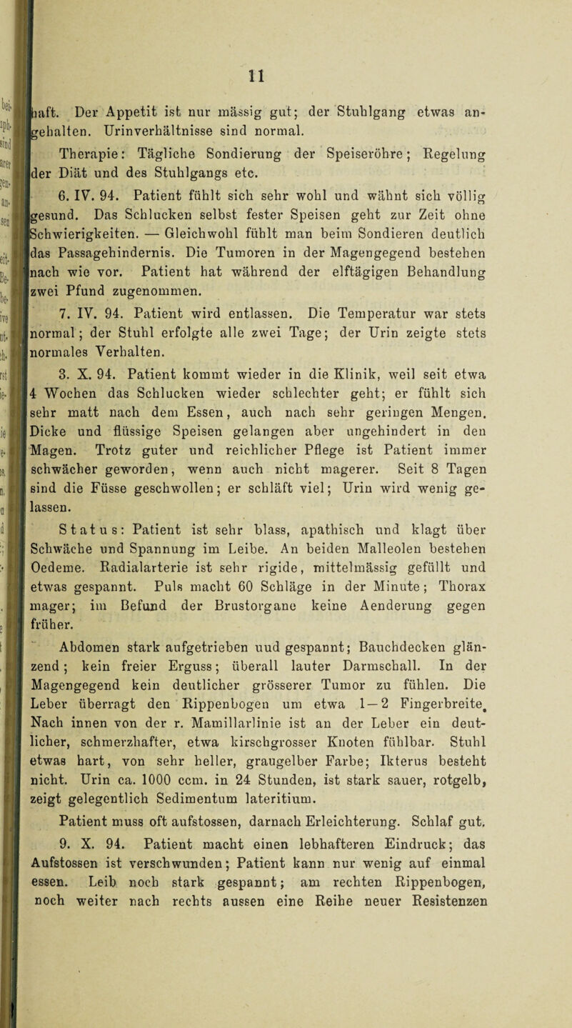 baft. Der Appetit ist nur massig gut; der Stuhlgang etwas un¬ gehalten. Urinverhältnisse sind normal. Therapie: Tägliche Sondierung der Speiseröhre; Regelung der Diät und des Stuhlgangs etc. 6. IV. 94. Patient fühlt sich sehr wohl und wähnt sich völlig Igesund. Das Schlucken selbst fester Speisen geht zur Zeit ohne [Schwierigkeiten. — Gleichwohl fühlt man beim Sondieren deutlich [das Passagehindernis. Die Tumoren in der Magengegend bestehen [nach wie vor. Patient hat während der elftägigen Behandlung [zwei Pfund zugenommen. 7. IV. 94. Patient wird entlassen. Die Temperatur war stets normal; der Stuhl erfolgte alle zwei Tage; der Urin zeigte stets normales Verhalten. 3. X. 94. Patient kommt wieder in die Klinik, weil seit etwa 14 Wochen das Schlucken wieder schlechter geht; er fühlt sich Jsehr matt nach dem Essen, auch nach sehr geringen Mengen. ■ Dicke und flüssige Speisen gelangen aber ungehindert in den [Magen. Trotz guter und reichlicher Pflege ist Patient immer [schwächer geworden, wenn auch nicht magerer. Seit 8 Tagen [sind die Füsse geschwollen; er schläft viel; Urin wird wenig ge- 1 lassen. Status: Patient ist sehr blass, apathisch und klagt über I Schwäche und Spannung im Leibe. An beiden Malleolen besteben I Oedeme. Radialarterie ist sehr rigide, mittelmässig gefüllt und [ etwas gespannt. Puls macht 60 Schläge in der Minute ; Thorax [ mager; im Befund der Brustorgane keine Aenderung gegen früher. Abdomen stark aufgetrieben uud gespannt; Bauchdecken glän¬ zend ; kein freier Erguss; überall lauter Darmschall. In der Magengegend kein deutlicher grösserer Tumor zu fühlen. Die Leber überragt den Rippenbogen um etwa 1 — 2 Fingerbreite. Nach innen von der r. Mamillarlinie ist an der Leber ein deut¬ licher, schmerzhafter, etwa kirschgrosser Knoten fühlbar. Stuhl etwas hart, von sehr heller, graugelber Farbe; Ikterus besteht nicht. Urin ca. 1000 ccm. in 24 Stunden, ist stark sauer, rotgelb, zeigt gelegentlich Sedimentum lateritium. Patient muss oft aufstossen, darnach Erleichterung. Schlaf gut. 9. X. 94. Patient macht einen lebhafteren Eindruck; das Aufstossen ist verschwunden; Patient kann nur wenig auf einmal essen. Leib noch stark gespannt; am rechten Rippenbogen, noch weiter nach rechts aussen eine Reihe neuer Resistenzen (