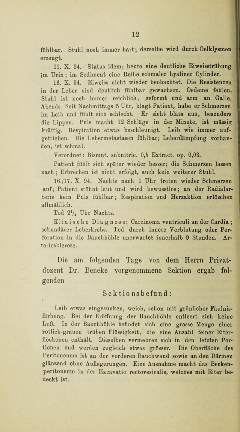 fühlbar. Stuhl noch immer hart; derselbe wird durch Oelklysmen erzeugt. 11. X. 94. Status idem; heute eine deutliche Eiweisstrübung im Urin ; im Sediment eine Reihe schmaler hyaliner Cylinder. 16. X. 94. Eiweiss nicht wieder beobachtet. Die Resistenzen in der Leber sind deutlich fühlbar gewachsen. Oedeme fehlen. Stuhl ist noch immer reichlich, geformt und arm an Galle. Abends. Seit Nachmittags 5 Uhr, klagt Patient, habe er Schmerzen im Leib und fühlt sich schlecht. Er sieht blass aus, besonders die Lippen. Puls macht 72 Schläge in der Minute, ist massig kräftig. Respiration etwas beschleunigt. Leib wie immer auf¬ getrieben. Die Lebermetastasen fühlbar; Leberdämpfung vorhan¬ den, ist schmal. Verordnet; Bismut. subnitric. 0,5 Extract. op. 0,03. Patient fühlt sich später wieder besser; die Schmerzen lassen nach ; Erbrechen ist nicht erfolgt, auch kein weiterer Stuhl. 16./17. X. 94. Nachts nach 1 Uhr treten wieder Schmerzen auf; Patient stöhnt laut und wird bewusstlos; an der Radialar¬ terie kein Puls fühlbar; Respiration und Herzaktion erlöschen allmählich. Tod 21/4 Uhr Nachts. Klinische Diagnose: Carcinoma ventriculi an der Cardia ; sekundärer Leberkrebs. Tod durch innere Verblutung oder Per¬ foration in die Bauchhöhle unerwartet innerhalb 9 Stunden. Ar¬ teriosklerose. Die am folgenden Tage von dem Herrn Privat¬ dozent Dr. Beneke vorgenommene Sektion ergab fol¬ genden Sektionsbefund: Leib etwas eingesunken, weich, schon mit grünlicher Fäulnis¬ färbung. Bei der Eröffnung der Bauchhöhle entleert sich keine Luft. In der Bauchhöhle befindet sich eine grosse Menge einer rötlich-grauen trüben Flüssigkeit, die eine Anzahl feiner Eiter¬ flöckchen enthält. Dieselben vermehren sich in den letzten Por¬ tionen und werden zugleich etwas grösser. Die Oberfläche des Peritoneums ist an der vorderen Bauchwand sowie an den Därmen glänzend ohne Auflagerungen. Eine Ausnahme macht das Becken¬ peritoneum in der Excavatio rectovesicalis, welches mit Eiter be¬ deckt ist.