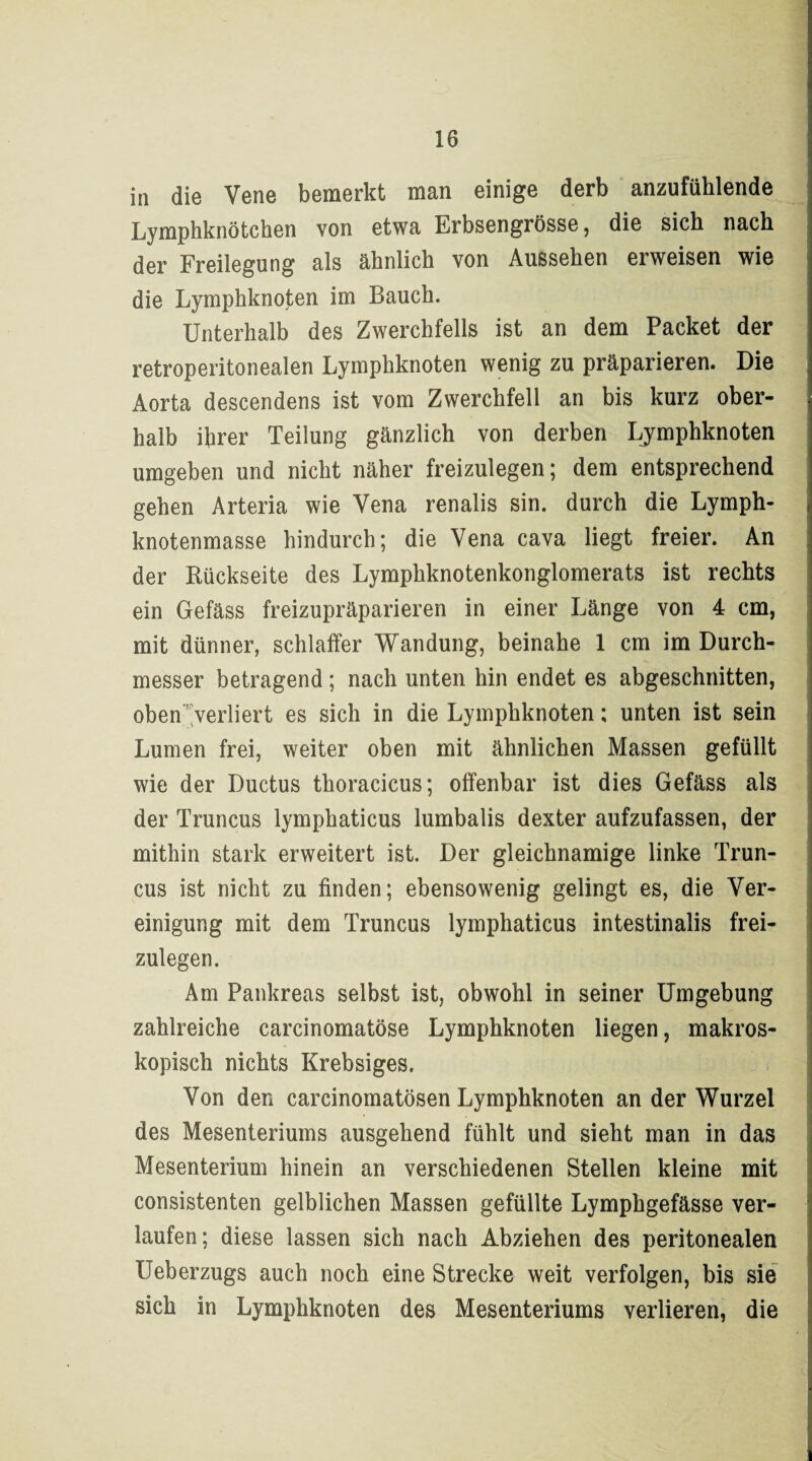 in die Vene bemerkt man einige derb anzufühlende Lymphknötchen von etwa Erbsengrösse, die sich nach der Freilegung als ähnlich von Aussehen erweisen wie die Lymphknoten im Bauch. Unterhalb des Zwerchfells ist an dem Packet der retroperitonealen Lymphknoten wenig zu präparieren. Die Aorta descendens ist vom Zwerchfell an bis kurz ober¬ halb ihrer Teilung gänzlich von derben Lymphknoten umgeben und nicht näher freizulegen; dem entsprechend gehen Arteria wie Vena renalis sin. durch die Lymph¬ knotenmasse hindurch; die Vena cava liegt freier. An der Rückseite des Lymphknotenkonglomerats ist rechts ein Gefäss freizupräparieren in einer Länge von 4 cm, mit dünner, schlaffer Wandung, beinahe 1 cm im Durch¬ messer betragend ; nach unten hin endet es abgeschnitten, oben verliert es sich in die Lymphknoten; unten ist sein Lumen frei, weiter oben mit ähnlichen Massen gefüllt wie der Ductus thoracicus; offenbar ist dies Gefäss als der Truncus lymphaticus lumbalis dexter aufzufassen, der mithin stark erweitert ist. Der gleichnamige linke Trun¬ cus ist nicht zu finden; ebensowenig gelingt es, die Ver¬ einigung mit dem Truncus lymphaticus intestinalis frei¬ zulegen. Am Pankreas selbst ist, obwohl in seiner Umgebung zahlreiche carcinomatöse Lymphknoten liegen, makros¬ kopisch nichts Krebsiges. Von den carcinomatösen Lymphknoten an der Wurzel des Mesenteriums ausgehend fühlt und sieht man in das Mesenterium hinein an verschiedenen Stellen kleine mit consistenten gelblichen Massen gefüllte Lymphgefässe ver¬ laufen; diese lassen sich nach Abziehen des peritonealen IJeberzugs auch noch eine Strecke weit verfolgen, bis sie sich in Lymphknoten des Mesenteriums verlieren, die