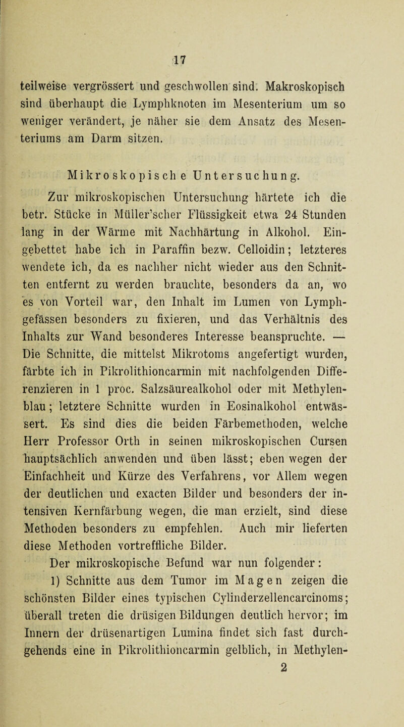 teilweise vergrössert und geschwollen sind. Makroskopisch sind überhaupt die Lymphknoten im Mesenterium um so weniger verändert, je näher sie dem Ansatz des Mesen¬ teriums am Darm sitzen. Mikroskopische Untersuchung. Zur mikroskopischen Untersuchung härtete ich die betr. Stücke in Müller’scher Flüssigkeit etwa 24 Stunden lang in der Wärme mit Nachhärtung in Alkohol. Ein¬ gebettet habe ich in Paraffin bezw. Celloidin; letzteres wendete ich, da es nachher nicht wieder aus den Schnit¬ ten entfernt zu werden brauchte, besonders da an, wo es von Vorteil war, den Inhalt im Lumen von Lymph- gefässen besonders zu fixieren, und das Verhältnis des Inhalts zur Wand besonderes Interesse beanspruchte. — Die Schnitte, die mittelst Mikrotoms angefertigt wurden, färbte ich in Pikrolithioncarmin mit nachfolgenden Diffe¬ renzieren in 1 proc. Salzsäurealkohol oder mit Methylen¬ blau ; letztere Schnitte wurden in Eosinalkohol entwäs¬ sert. Es sind dies die beiden Färbemethoden, welche Herr Professor Orth in seinen mikroskopischen Cursen hauptsächlich anwenden und üben lässt; eben wegen der Einfachheit und Kürze des Verfahrens, vor Allem wegen der deutlichen und exacten Bilder und besonders der in¬ tensiven Kernfärbung wegen, die man erzielt, sind diese Methoden besonders zu empfehlen. Auch mir lieferten diese Methoden vortreffliche Bilder. Der mikroskopische Befund war nun folgender: 1) Schnitte aus dem Tumor im Magen zeigen die schönsten Bilder eines typischen Cylinderzellencarcinoms; überall treten die drüsigen Bildungen deutlich hervor; im Innern der drüsenartigen Lumina findet sich fast durch- gehends eine in Pikrolithioncarmin gelblich, in Methylen- 2