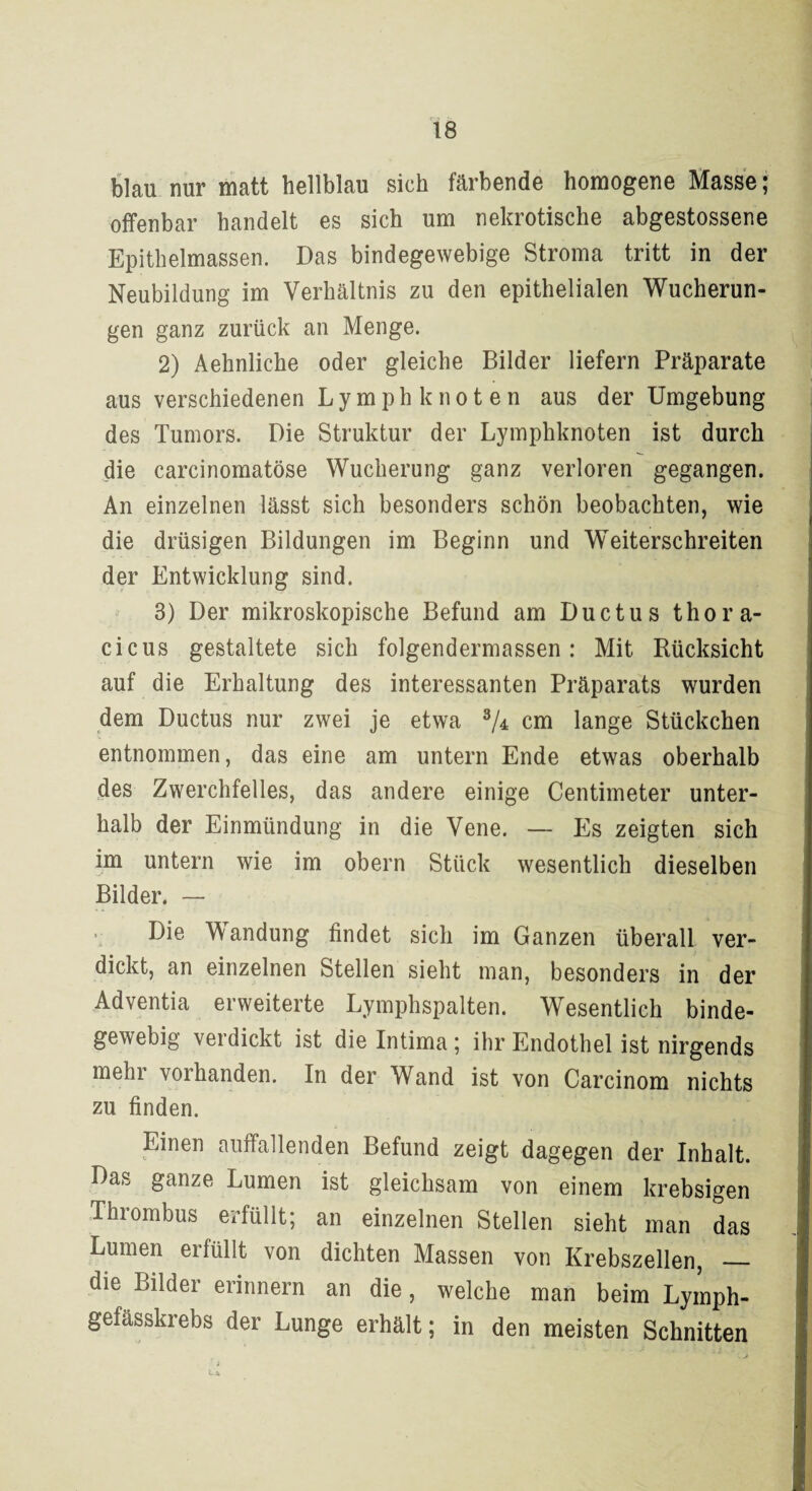 blau nur matt hellblau sich färbende homogene Masse; offenbar handelt es sich um nekrotische abgestossene Epithelmassen. Das bindegewebige Stroma tritt in der Neubildung im Verhältnis zu den epithelialen Wucherun¬ gen ganz zurück an Menge. 2) Aehnliche oder gleiche Bilder liefern Präparate aus verschiedenen Ly mph knot en aus der Umgebung des Tumors. Die Struktur der Lymphknoten ist durch die carcinomatöse Wucherung ganz verloren gegangen. An einzelnen lässt sich besonders schön beobachten, wie die drüsigen Bildungen im Beginn und Weiterschreiten der Entwicklung sind. 3) Der mikroskopische Befund am Ductus thora- cicus gestaltete sich folgendermassen : Mit Rücksicht auf die Erhaltung des interessanten Präparats wurden dem Ductus nur zwei je etwa 3/± cm lange Stückchen entnommen, das eine am untern Ende etwas oberhalb des Zwerchfelles, das andere einige Centimeter unter¬ halb der Einmündung in die Vene. — Es zeigten sich im untern wie im obern Stück wesentlich dieselben Bilder. — > Die Wandung findet sich im Ganzen überall ver¬ dickt, an einzelnen Stellen sieht man, besonders in der Adventia erweiterte Lymphspalten. Wesentlich binde¬ gewebig vei dickt ist die Intima ; ihr Endothel ist nirgends mehr vorhanden. In der Wand ist von Carcinom nichts zu finden. Einen auffallenden Befund zeigt dagegen der Inhalt. Das ganze Lumen ist gleichsam von einem krebsigen Thrombus erfüllt; an einzelnen Stellen sieht man das Lumen erfüllt von dichten Massen von Krebszellen, _ die Bilder erinnern an die, welche man beim Lymph- gefässkrebs der Lunge erhält; in den meisten Schnitten