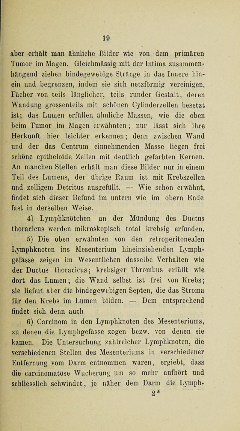 aber erhält man ähnliche Bilder wie von dem primären Tumor im Magen. Gleichmässig mit der Intima zusammen¬ hängend ziehen bindegewebige Stränge in das Innere hin¬ ein und begrenzen, indem sie sich netzförmig vereinigen, Fächer von teils länglicher, teils runder Gestalt, deren Wandung grossenteils mit schönen Cylinderzellen besetzt ist; das Lumen erfüllen ähnliche Massen, wie die oben beim Tumor im Magen erwähnten ; nur lässt sich ihre Herkunft hier leichter erkennen; denn zwischen Wand und der das Centrum einnehmenden Masse liegen frei schöne epitheloide Zellen mit deutlich gefärbten Kernen. An manchen Stellen erhält man diese Bilder nur in einem Teil des Lumens, der übrige Raum ist mit Krebszellen und zelligem Detritus ausgefüllt. — Wie schon erwähnt, findet sich dieser Befund im untern wie im obern Ende fast in derselben Weise. 4) Lymphknötchen an der Mündung des Ductus thoracicus werden mikroskopisch total krebsig erfunden. 5) Die oben erwähnten von den retroperitonealen Lymphknoten ins Mesenterium hineinziehenden Lymph- gefässe zeigen im Wesentlichen dasselbe Verhalten wie der Ductus thoracicus; krebsiger Thrombus erfüllt wie dort das Lumen; die Wand selbst ist frei von Krebs; sie liefert aber die bindegewebigen Septen, die das Stroma für den Krebs im Lumen bilden. — Dem entsprechend findet sich denn auch 6) Carcinom in den Lymphknoten des Mesenteriums, zu denen die Lymphgefässe zogen bezw. von denen sie kamen. Die Untersuchung zahlreicher Lymphknoten, die verschiedenen Stellen des Mesenteriums in verschiedener Entfernung vom Darm entnommen waren, ergiebt, dass die carcinomatöse Wucherung um so mehr auf hört und schliesslich schwindet, je näher dem Darm die Lymph- 2*