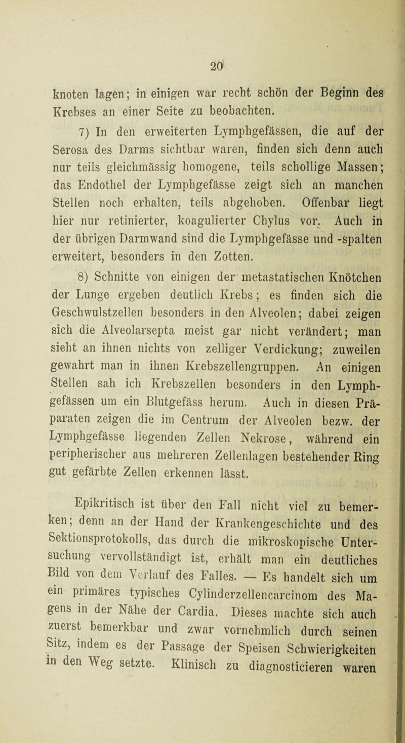 knoten lagen; in einigen war recht schön der Beginn des Krebses an einer Seite zu beobachten. 7) In den erweiterten Lymphgefässen, die auf der Serosa des Darms sichtbar waren, finden sich denn auch nur teils gleichmässig homogene, teils schollige Massen; das Endothel der Lymphgefässe zeigt sich an manchen Stellen noch erhalten, teils abgehoben. Offenbar liegt hier nur retinierter, koagulierter Chylus vor. Auch in der übrigen Darmwand sind die Lymphgefässe und -spalten erweitert, besonders in den Zotten. 8) Schnitte von einigen der metastatischen Knötchen der Lunge ergeben deutlich Krebs; es finden sich die Geschwulstzellen besonders in den Alveolen; dabei zeigen sich die Alveolarsepta meist gar nicht verändert; man sieht an ihnen nichts von zelliger Verdickung; zuweilen gewahrt man in ihnen Krebszellengruppen. An einigen Stellen sah ich Krebszellen besonders in den Lymph¬ gefässen um ein Blutgefäss herum. Auch in diesen Prä¬ paraten zeigen die im Centrum der Alveolen bezw. der Lymphgefässe liegenden Zellen Nekrose, während ein peripherischer aus mehreren Zellenlagen bestehender Ring gut gefärbte Zellen erkennen lässt. Epikritisch ist über den Fall nicht viel zu bemer¬ ken; denn an der Hand der Krankengeschichte und des Sektionsprotokolls, das durch die mikroskopische Unter¬ suchung vervollständigt ist, erhält man ein deutliches Bild von dem Verlauf des Falles. — Es handelt sich um ein piimäres typisches Cylinderzellencarcinom des Ma¬ gens in der Nähe der Cardia. Dieses machte sich auch zuerst bemerkbar und zwar vornehmlich durch seinen Sitz, indem es der Passage der Speisen Schwierigkeiten in den W eg setzte. Klinisch zu diagnosticieren waren