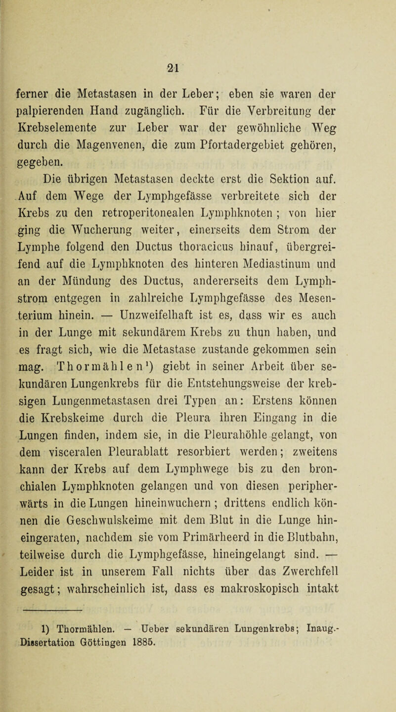 ferner die Metastasen in der Leber; eben sie waren der palpierenden Hand zugänglich. Für die Verbreitung der Krebselemente zur Leber war der gewöhnliche Weg durch die Magenvenen, die zum Pfortadergebiet gehören, gegeben. Die übrigen Metastasen deckte erst die Sektion auf. Auf dem Wege der Lymphgefässe verbreitete sich der Krebs zu den retroperitonealen Lymphknoten ; von hier ging die Wucherung weiter, einerseits dem Strom der Lymphe folgend den Ductus thoracicus hinauf, übergrei¬ fend auf die Lymphknoten des hinteren Mediastinum und an der Mündung des Ductus, andererseits dem Lymph- strom entgegen in zahlreiche Lymphgefässe des Mesen¬ terium hinein. — Unzweifelhaft ist es, dass wir es auch in der Lunge mit sekundärem Krebs zu thun haben, und es fragt sich, wie die Metastase zustande gekommen sein mag. Thormählen1) giebt in seiner Arbeit über se¬ kundären Lungenkrebs für die Entstehungsweise der kreb- sigen Lungenmetastasen drei Typen an: Erstens können die Krebskeime durch die Pleura ihren Eingang in die Lungen finden, indem sie, in die Pleurahöhle gelangt, von dem visceralen Pleurablatt resorbiert werden; zweitens kann der Krebs auf dem Lymphwege bis zu den bron¬ chialen Lymphknoten gelangen und von diesen peripher- wärts in die Lungen hineinwuchern ; drittens endlich kön¬ nen die Geschwulskeime mit dem Blut in die Lunge hin¬ eingeraten, nachdem sie vom Primärheerd in die Blutbahn, teilweise durch die Lymphgefässe, hineingelangt sind. — Leider ist in unserem Fall nichts über das Zwerchfell gesagt; wahrscheinlich ist, dass es makroskopisch intakt 1) Thormählen. — Ueber sekundären Lungenkrebs; Inaug.- Dissertation Göttingen 1885.