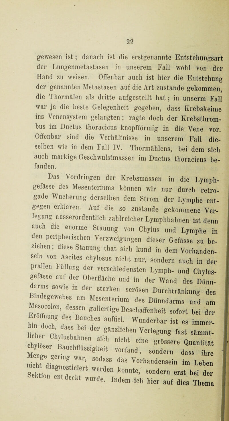 gewesen ist; danach ist die erstgenannte Entstehungsart der Lungenmetastasen in unserem Fall wohl von der Hand zu weisen. Offenbar auch ist hier die Entstehung der genannten Metastasen auf die Art zustande gekommen, die Thormälen als dritte aufgestellt hat; in unserm Fall war ja die beste Gelegenheit gegeben, dass Krebskeime ins Venensystem gelangten ; ragte doch der Krebsthrom¬ bus im Ductus thoracicus knopfförmig in die Vene vor. Offenbar sind die Verhältnisse in unserem Fall die¬ selben wie in dem Fall IV. Thormählens, bei dem sich auch maikige Geschwulstmassen im Ductus thoracicus be¬ fanden. Das Vordringen der Krebsmassen in die Lymph- gefässe des Mesenteriums können wir nur durch retro- gade Wucherung derselben dem Strom der Lymphe ent¬ gegen erklären. Auf die so zustande gekommene Ver¬ legung ausserordentlich zahlreicher Lymphbahnen ist denn auch die enorme Stauung von Chylus und Lymphe in den peripherischen Verzweigungen dieser Gefässe zu be¬ ziehen ; diese Stauung that sich kund in dem Vorhanden¬ sein von Ascites chylosus nicht nur, sondern auch in der prallen Füllung der verschiedensten Lymph- und Chylus- gefasse auf der Oberfläche und in der Wand des Dünn¬ darms sowie in der starken serösen Durchtränkung des m egewebes am Mesenterium des Dünndarms und am esocolon, dessen gallertige Beschaffenheit sofort bei der Eröffnung des Bauches auffiel. Wunderbar ist es immer- licher°n 61 der.gänzlichen Verlegung fast sämmt- chylöser B^ n'Cht e'ne grössere Quantität ylosei Bauchflussigkeit vorfand, sondern dass ihre „icJfdial™^ War; S°daSS daS Vorllandensein im Leben Sektion fTa ? WCTden k°nnte> sonder e«t bei der Sektion entdeckt wurde. Indem ich hier auf dies Thema *