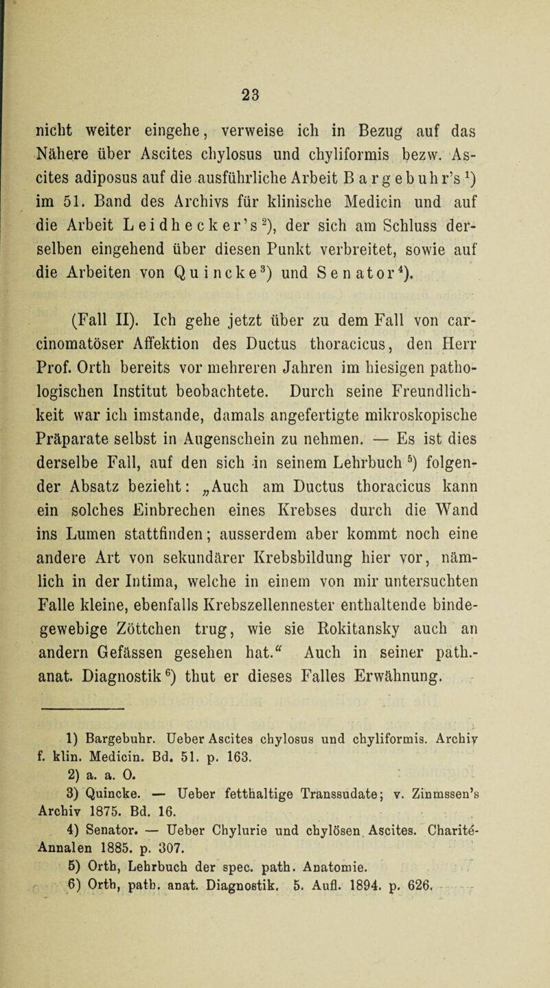 nicht weiter eingehe, verweise ich in Bezug auf das Nähere über Ascites chylosus und chyliformis bezw. As¬ cites adiposus auf die ausführliche Arbeit B a r g e b u h r’s1 2 3 4) im 51. Band des Archivs für klinische Medicin und auf die Arbeit L e i d h e c k e r ’ s 2), der sich am Schluss der¬ selben eingehend über diesen Punkt verbreitet, sowie auf die Arbeiten von Quincke3) und Senator4). (Fall II). Ich gehe jetzt über zu dem Fall von car- cinomatöser Affektion des Ductus thoracicus, den Herr Prof. Orth bereits vor mehreren Jahren im hiesigen patho¬ logischen Institut beobachtete. Durch seine Freundlich¬ keit war ich imstande, damals angefertigte mikroskopische Präparate selbst in Augenschein zu nehmen. — Es ist dies derselbe Fall, auf den sich In seinem Lehrbuch 5) folgen¬ der Absatz bezieht: „Auch am Ductus thoracicus kann ein solches Einbrechen eines Krebses durch die Wand ins Lumen stattfinden; ausserdem aber kommt noch eine andere Art von sekundärer Krebsbildung hier vor, näm¬ lich in der Intima, welche in einem von mir untersuchten Falle kleine, ebenfalls Krebszellennester enthaltende binde¬ gewebige Zöttchen trug, wie sie Rokitansky auch an andern Gefässen gesehen hat. Auch in seiner path.- anat. Diagnostik6) thut er dieses Falles Erwähnung. 1) Bargebuhr. Ueber Ascites chylosus und chyliformis. Archiy f. klin. Medicin. Bd. 51. p. 163. 2) a. a. 0. 3) Quincke. — Ueber fetthaltige Transsudate; v. Zinmssen’s Archiv 1875. Bd. 16. 4) Senator. — Ueber Chylurie und chylösen Ascites. Charite- Annalen 1885. p. 307. 5) Orth, Lehrbuch der spec. path. Anatomie. 6) Ortb, path. anat. Diagnostik. 5. Aufl. 1894. p. 626,