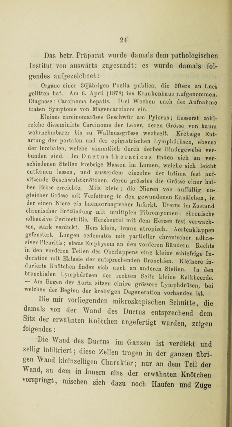 Das betr. Präparat wurde damals dem pathologischen Institut von auswärts zugesandt; es wurde damals fol¬ gendes aufgezeichnet: Organe einer 36jährigen Puella publica, die öfters an Lues gelitten hat. Am 6. April (1878) ins Krankenhaus aufgenommen. Diagnose: Carcinoma hepatis. Drei Wochen nach der Aufnahme traten Symptome von Magencarcinom ein. Kleines carcinomatöses Geschwür am Pylorus; äusserst zahl¬ reiche disseminirte Carcinome der Leber, deren Grösse von kaum wahrnehmbarer bis zu Wallnussgrösse wechselt. Krebsige Ent¬ artung der portalen und der epigastrischen Lymphdrüsen, ebenso der lumbalen, welche sämmtlich durch derbes Bindegewebe ver¬ bunden sind. Im Ductus thoracicus finden sich an ver¬ schiedenen Stellen krebsige Massen im Lumen, welche sich leicht entfernen lassen, und ausserdem einzelne der Intima fest auf¬ sitzende Geschwulstknötchen, deren grösstes die Grösse einer hal¬ ben Erbse erreichte. Milz klein ; die Nieren von auffällig un¬ gleicher Grösse mit Verfettung in den gewundenen Kanälchen, in der einen Niere ein haemorrhagischer Infarkt. Uterus im Zustand chronischer Entzündung mit multiplen Fibromyomen; chronische adhaesive Perimetritis. Herzbeutel mit dem Herzen fest verwach¬ sen, stark verdickt. Herz klein, braun atropisch. Aortenklappen gefenstert. Lungen oedematös mit partieller chronischer adhae- siver Pleuritis ; etwas Emphysem an den vorderen Rändern. Rechts in den vorderen Teilen des Oberlappens eine kleine schiefrige In¬ duration mit Ektasie der entsprechenden Bronchien. Kleinere in- durierte Knötchen finden sich auch an anderen Stellen. In den bronchialen Lymphdrüsen der rechten Seite kleine Kalkheerde. — Am Bogen der Aorta sitzen einige grössere Lymphdrüsen, bei welchen der Beginn der krebsigen Degeneration vorhanden ist. Die mir vorliegenden mikroskopischen Schnitte, die damals von der Wand des Ductus entsprechend dem Sitz der erwähnten Knötchen angefertigt wurden, zeigen folgendes: Die Wand des Ductus im Ganzen ist verdickt und zellig infiltriert; diese Zellen tragen in der ganzen übri¬ gen Wand kleinzelligen Charakter; nur an dem Teil der ynd, an dem in Innern eins der erwähnten Knötchen vorspringt, mischen sich dazu noch Haufen und Züge