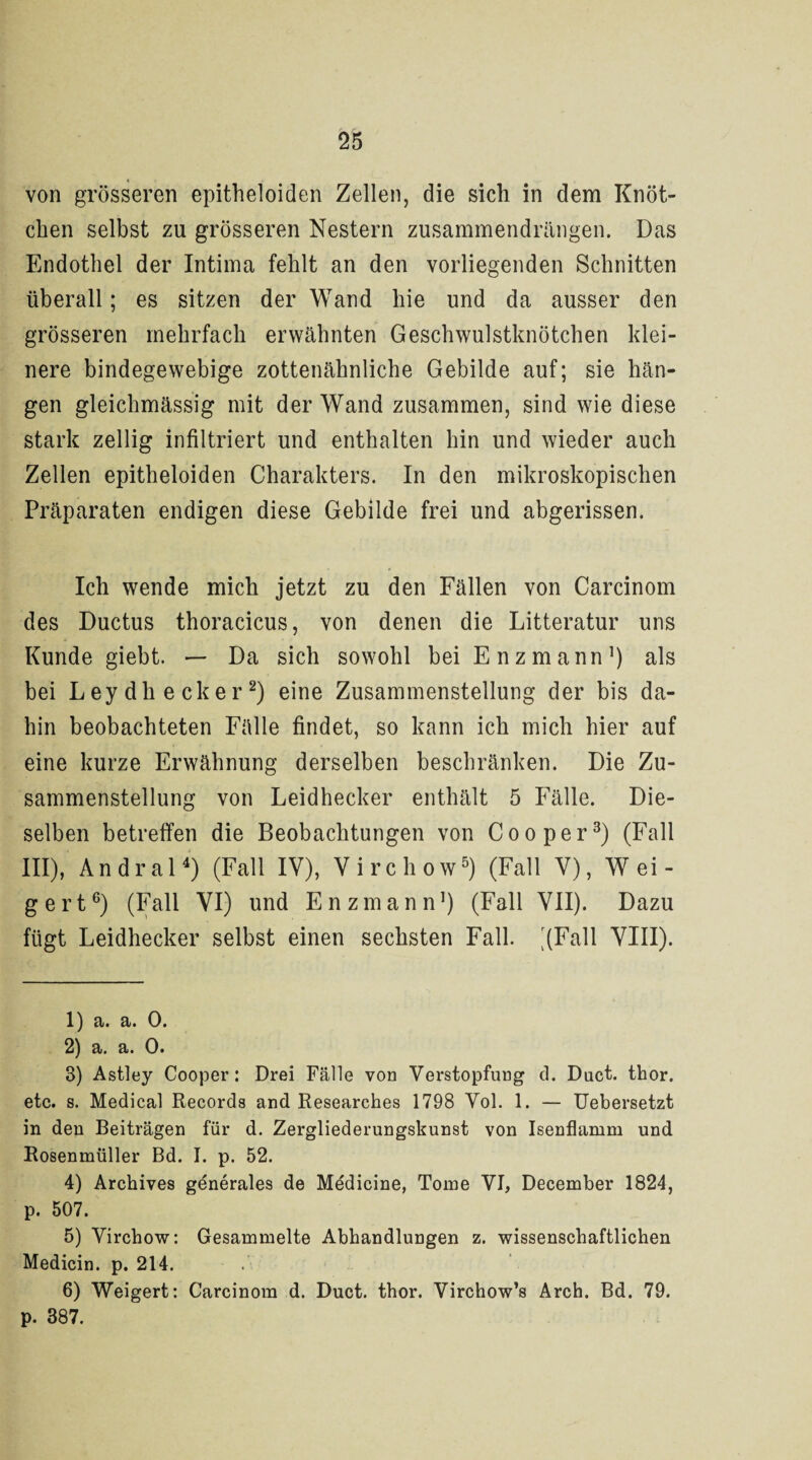 von grösseren epitheloiden Zellen, die sich in dem Knöt¬ chen selbst zu grösseren Nestern zusammendrängen. Das Endothel der Intima fehlt an den vorliegenden Schnitten überall; es sitzen der Wand hie und da ausser den grösseren mehrfach erwähnten Geschwulstknötchen klei¬ nere bindegewebige zottenähnliche Gebilde auf; sie hän¬ gen gleichmässig mit der Wand zusammen, sind wie diese stark zellig infiltriert und enthalten hin und wieder auch Zellen epitheloiden Charakters. In den mikroskopischen Präparaten endigen diese Gebilde frei und abgerissen. Ich wende mich jetzt zu den Fällen von Carcinom des Ductus thoracicus, von denen die Litteratur uns Kunde giebt. — Da sich sowohl bei Enzmann1) als bei Leydhecker2) eine Zusammenstellung der bis da¬ hin beobachteten Fälle findet, so kann ich mich hier auf eine kurze Erwähnung derselben beschränken. Die Zu¬ sammenstellung von Leidhecker enthält 5 Fälle. Die¬ selben betreffen die Beobachtungen von Coo per3) (Fall III), Andral4) (Fall IV), Virchow5) (Fall V), Wei¬ gert6) (Fall VI) und Enzmann1) (Fall VII). Dazu fügt Leidhecker selbst einen sechsten Fall. '(Fall VIII). 1) a. a. 0. 2) a. a. 0. 3) Astley Cooper: Drei Fälle von Verstopfung d. Duct. thor. etc. s. Medical Records and Researches 1798 Yol. 1. — Uebersetzt in den Beiträgen für d. Zergliederungskunst von Isenflamm und Rosenmüller Bd. I. p. 52. 4) Archives generales de Medicine, Tome VI, December 1824, p. 507. 5) Virchow: Gesammelte Abhandlungen z. wissenschaftlichen Medicin. p. 214. 6) Weigert: Carcinom d. Duct. thor. Virchow’s Arch. Bd. 79. p. 387.