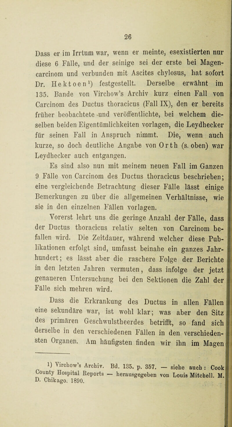 Dass er im Irrtum war, wenn er meinte, esexistierten nur diese 6 Fälle, und der seinige sei der erste bei Magen- carcinom und verbunden mit Ascites cbylosus, hat sofort Dr. Hektoen1) festgestellt. Derselbe erwähnt im 135. Bande von Virchow’s Archiv kurz einen Fall von Carcinom des Ductus thoracicus (Fall IX), den er bereits früher beobachtete -und veröffentlichte, bei welchem die¬ selben beiden Eigentümlichkeiten Vorlagen, die Leydhecker für seinen Fall in Anspruch nimmt. Die, wenn auch kurze, so doch deutliche Angabe von Orth (s. oben) war Leydhecker auch entgangen. Es sind also nun mit meinem neuen Fall im Ganzen 9 Fälle von Carcinom des Ductus thoracicus beschrieben; eine vergleichende Betrachtung dieser Fälle lässt einige Bemerkungen zu über die allgemeinen Verhältnisse, wie sie in den einzelnen Fällen Vorlagen. Vorerst lehrt uns die geringe Anzahl der Fälle, dass der Ductus thoracicus relativ selten von Carcinom be¬ fallen wird. Die Zeitdauer, während welcher diese Pub¬ likationen erfolgt sind, umfasst beinahe ein ganzes Jahr¬ hundert; es lässt aber die raschere Folge der Berichte in den letzten Jahren vermuten, dass infolge der jetzt genaueren Untersuchung bei den Sektionen die Zahl der Fälle sich mehren wird. Dass die Erkrankung des Ductus in allen Fällen eine sekundäre war, ist wohl klar; was aber den Sitz des primären Geschwulstheerdes betrifft, so fand sich derselbe in den verschiedenen Fällen in den verschieden¬ sten Oiganen. Am häufigsten finden wir ihn im Magen 1) Virchow’s Archiv. Bd. 135. p. 357. — siehe auch : Cook County Hospital Reports — herausgegeben von Louis Mitchell. M. D. Chikago. 1890.