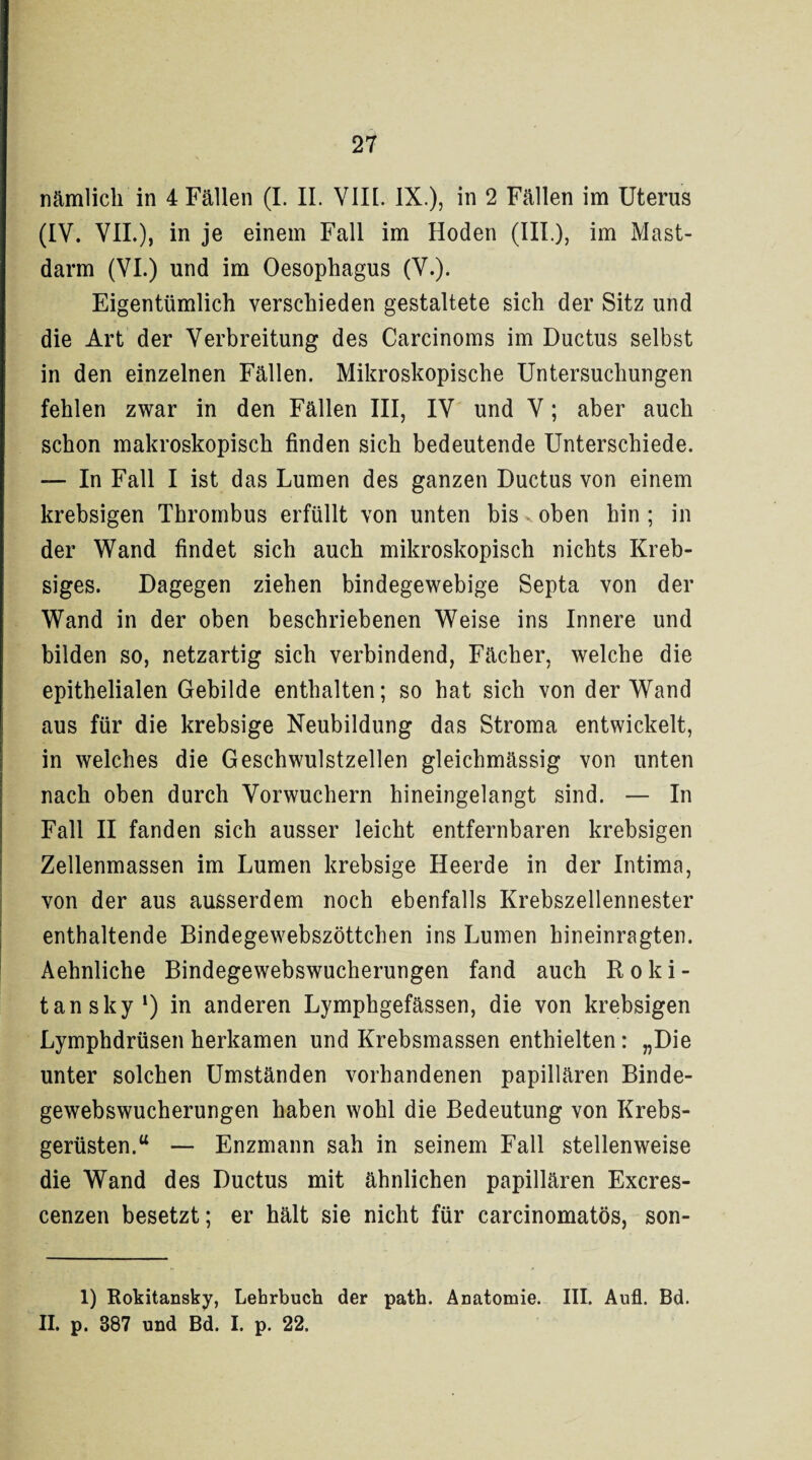 nämlich in 4 Fällen (I. II. VIIL IX.), in 2 Fällen im Uterus (IV. VII.), in je einem Fall im Hoden (III.), im Mast¬ darm (VI.) und im Oesophagus (V.). Eigentümlich verschieden gestaltete sich der Sitz und die Art der Verbreitung des Carcinoms im Ductus selbst in den einzelnen Fällen. Mikroskopische Untersuchungen fehlen zwar in den Fällen III, IV und V; aber auch schon makroskopisch finden sich bedeutende Unterschiede. — In Fall I ist das Lumen des ganzen Ductus von einem krebsigen Thrombus erfüllt von unten bis v oben hin; in der Wand findet sich auch mikroskopisch nichts Kreb- siges. Dagegen ziehen bindegewebige Septa von der Wand in der oben beschriebenen Weise ins Innere und bilden so, netzartig sich verbindend, Fächer, welche die epithelialen Gebilde enthalten; so hat sich von der Wand aus für die krebsige Neubildung das Stroma entwickelt, in welches die Geschwulstzellen gleichmässig von unten nach oben durch Vorwuchern hineingelangt sind. — In Fall II fanden sich ausser leicht entfernbaren krebsigen Zellenmassen im Lumen krebsige Heerde in der Intima, von der aus ausserdem noch ebenfalls Krebszellennester enthaltende Bindegewebszöttchen ins Lumen hineinragten. Aehnliche Bindegewebswucherungen fand auch Roki¬ tansky1) in anderen Lymphgefässen, die von krebsigen Lymphdrüsen herkamen und Krebsmassen enthielten: „Die unter solchen Umständen vorhandenen papillären Binde¬ gewebswucherungen haben wohl die Bedeutung von Krebs¬ gerüsten.u — Enzmann sah in seinem Fall stellenweise die Wand des Ductus mit ähnlichen papillären Excres- cenzen besetzt; er hält sie nicht für carcinomatös, son- 1) Rokitansky, Lehrbuch der path. Anatomie. III. Aufl. Bd. II. p. 387 und Bd. I. p. 22.