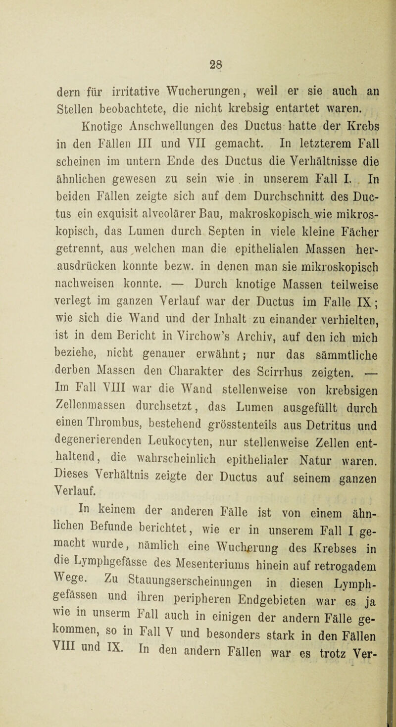 dern für irritative Wucherungen, weil er sie auch an Stellen beobachtete, die nicht krebsig entartet waren. Knotige Anschwellungen des Ductus hatte der Krebs in den Fällen III und VII gemacht. In letzterem Fall scheinen im untern Ende des Ductus die Verhältnisse die ähnlichen gewesen zu sein wie . in unserem Fall I. In beiden Fällen zeigte sich auf dem Durchschnitt des Duc¬ tus ein exquisit alveolärer Bau, makroskopisch, wie mikros¬ kopisch, das Lumen durch Septen in viele kleine Fächer getrennt, aus welchen man die epithelialen Massen her¬ ausdrücken konnte bezw. in denen man sie mikroskopisch nachweisen konnte. — Durch knotige Massen teilweise verlegt im ganzen Verlauf war der Ductus im Falle IX; wie sich die Wand und der Inhalt zu einander verhielten, ist in dem Bericht in Virchow’s Archiv, auf den ich mich beziehe, nicht genauer erwähnt; nur das sämmtliche derben Massen den Charakter des Scirrhus zeigten. — Im Fall VIII war die Wand stellenweise von krebsigen Zellenmassen durchsetzt, das Lumen ausgefüllt durch einen Thrombus, bestehend grösstenteils aus Detritus und degenerierenden Leukocyten, nur stellenweise Zellen ent¬ haltend, die wahrscheinlich epithelialer Natur waren. Dieses Verhältnis zeigte der Ductus auf seinem ganzen Verlauf. In keinem der anderen Fälle ist von einem ähn¬ lichen Befunde berichtet, wie er in unserem Fall I ge¬ macht wurde, nämlich eine Wucherung des Krebses in die Lymphgefässe des Mesenteriums hinein auf retrogadem Wege. Zu Stauungserscheinungen in diesen Lymph- gefässen und ihren peripheren Endgebieten war es ja wie in unserm Fall auch in einigen der andern Fälle ge¬ kommen, so in Fall V und besonders stark in den Fällen VIII und IX. In den andern Fällen war es trotz Ver-