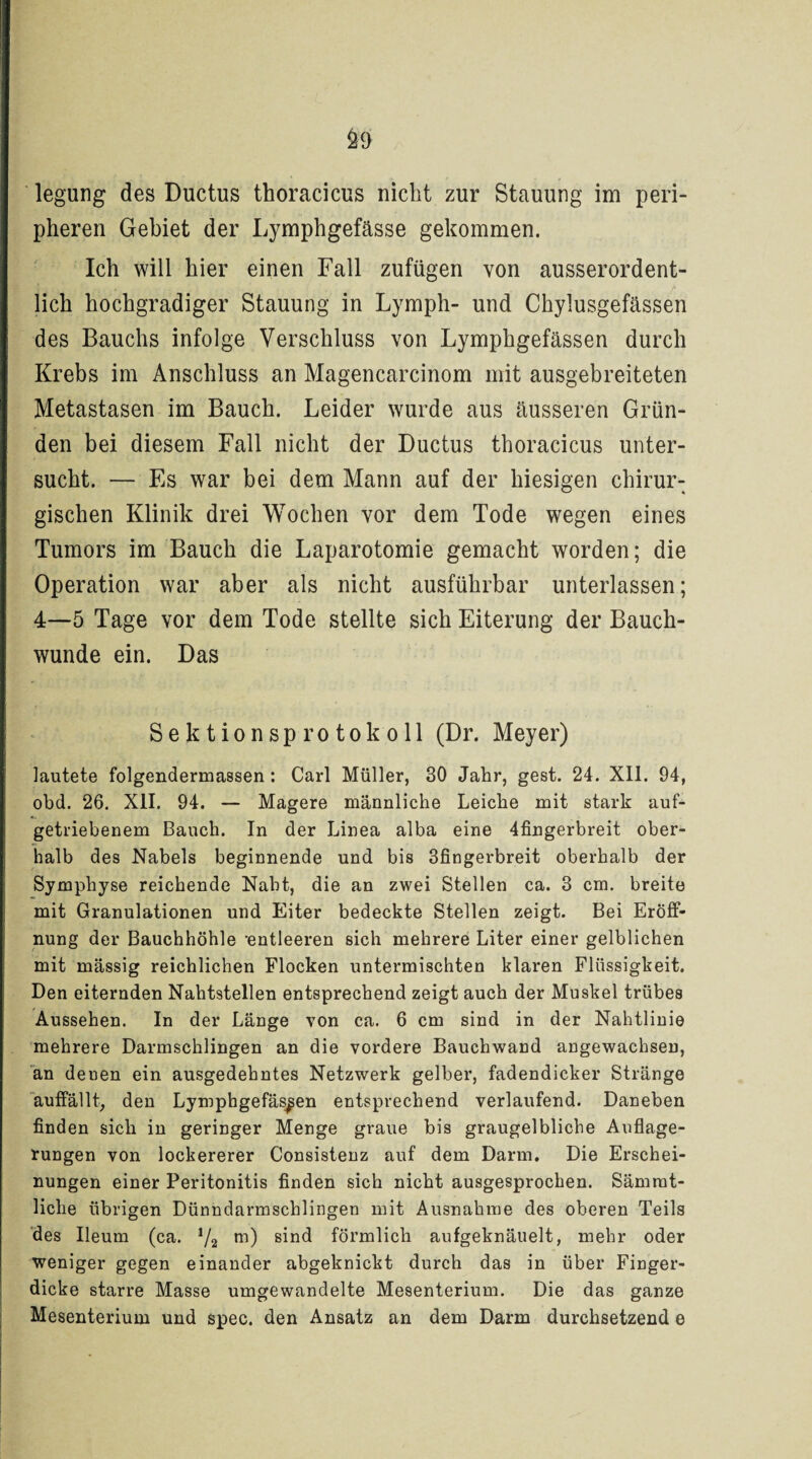 pheren Gebiet der Lymphgefässe gekommen. Ich will hier einen Fall zufügen von ausserordent¬ lich hochgradiger Stauung in Lymph- und Chylusgefässen des Bauchs infolge Verschluss von Lymphgefässen durch Krebs im Anschluss an Magencarcinom mit ausgebreiteten Metastasen im Bauch. Leider wurde aus äusseren Grün¬ den bei diesem Fall nicht der Ductus thoracicus unter¬ sucht. — Es war bei dem Mann auf der hiesigen chirur¬ gischen Klinik drei Wochen vor dem Tode wegen eines Tumors im Bauch die Laparotomie gemacht worden; die Operation war aber als nicht ausführbar unterlassen; 4—5 Tage vor dem Tode stellte sich Eiterung der Bauch¬ wunde ein. Das Sektionsprotokoll (Dr. Meyer) lautete folgendermassen: Carl Müller, 30 Jahr, gest. 24. XII. 94, obd. 26. XII. 94. — Magere männliche Leiche mit stark auf¬ getriebenem Bauch. In der Linea alba eine 4fingerbreit ober¬ halb des Nabels beginnende und bis 3fingerbreit oberhalb der Symphyse reichende Naht, die an zwei Stellen ca. 3 cm. breite mit Granulationen und Eiter bedeckte Stellen zeigt. Bei Eröff¬ nung der Bauchhöhle 'entleeren sich mehrere Liter einer gelblichen mit massig reichlichen Flocken untermischten klaren Flüssigkeit. Den eiternden Nahtstellen entsprechend zeigt auch der Muskel trübes Aussehen. In der Länge von ca. 6 cm sind in der Nahtlinie mehrere Darmschlingen an die vordere Bauchwand angewachsen, an denen ein ausgedehntes Netzwerk gelber, fadendicker Stränge auffällt, den Lymphgefässen entsprechend verlaufend. Daneben finden sich in geringer Menge graue bis graugelbliche Auflage¬ rungen von lockererer Consistenz auf dem Darm. Die Erschei¬ nungen einer Peritonitis finden sich nicht ausgesprochen. Sämrat- liclie übrigen Dünndarmschlingen mit Ausnahme des oberen Teils des Ileum (ca. J/2 m) sind förmlich aufgeknäuelt, mehr oder weniger gegen einander abgeknickt durch das in über Finger¬ dicke starre Masse umgewandelte Mesenterium. Die das ganze Mesenterium und spec. den Ansatz an dem Darm durchsetzend e